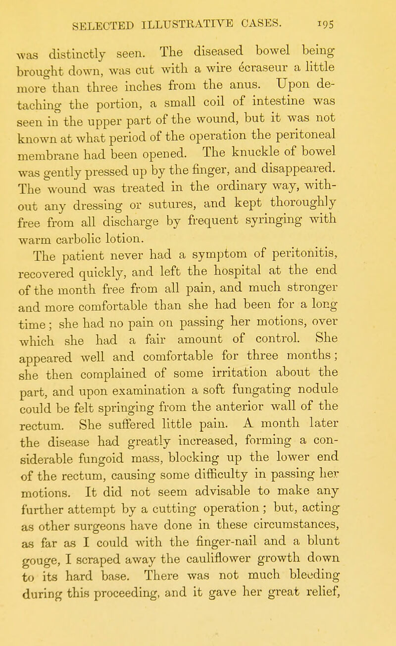 was distinctly seen. The diseased bowel being brought down, was cut with a wire ecraseur a little more than three inches from the anus. Upon de- taching the portion, a small coil of intestine was seen in the upper part of the wound, but it was not known at what period of the operation the peritoneal membrane had been opened. The knuckle of bowel was gently pressed up by the finger, and disappeared. The wound was treated in the ordinary way, with- out any dressing or sutures, and kept thoroughly free from all discharge by frequent syringing with warm carbolic lotion. The patient never had a symptom of peritonitis, recovered quickly, and left the hospital at the end of the month free from all pain, and much stronger and more comfortable than she had been for a long time; she had no pain on passing her motions, over which she had a fair amount of control. She appeared well and comfortable for three months; she then complained of some irritation about the part, and upon examination a soft fungating nodule could be felt springing from the anterior wall of the rectum. She suffered little pain. A month later the disease had greatly increased, forming a con- siderable fungoid mass, blocking up the lower end of the rectum, causing some difficulty in passing her motions. It did not seem advisable to make any further attempt by a cutting operation; but, acting as other surgeons have done in these circumstances, as far as I could with the finger-nail and a blunt gouge, I scraped away the cauliflower growth down to its hard base. There was not much bleeding during this proceeding, and it gave her great relief,