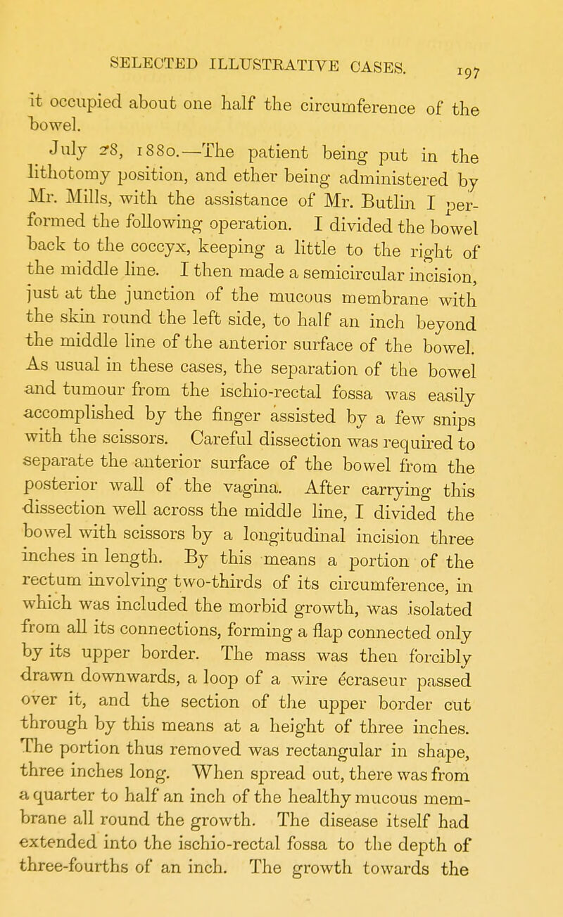 it occupied about one half the circumference of the bowel. July 2T8, 1880.—The patient being put in the lithotomy position, and ether being administered by Mr. Mills, with the assistance of Mr. Butlin I r,er- operation. I divided the bowel hack to the coccyx, keeping a little to the right of the middle line. I then made a semicircular incision, just at the junction of the mucous membrane with the skin round the left side, to half an inch beyond the middle line of the anterior surface of the bowel. As usual in these cases, the separation of the bowel and tumour from the ischio-rectal fossa was easily accomplished by the finger assisted by a few snips with the scissors. Careful dissection was required to separate the anterior surface of the bowel from the posterior wall of the vagina. After carrying this dissection well across the middle line, I divided the bowel with scissors by a longitudinal incision three inches in length. By this means a portion of the rectum involving two-thirds of its circumference in which was included the morbid growth, was isolated from all its connections, forming a flap connected only by its upper border. The mass was then forcibly drawn downwards, a loop of a wire ecraseur passed over it, and the section of the upper border cut through by this means at a height of three inches. The portion thus removed was rectangular in shape, three inches long. When spread out, there was from a quarter to half an inch of the healthy mucous mem- brane all round the growth. The disease itself had extended into the ischio-rectal fossa to the depth of three-fourths of an inch. The growth towards the