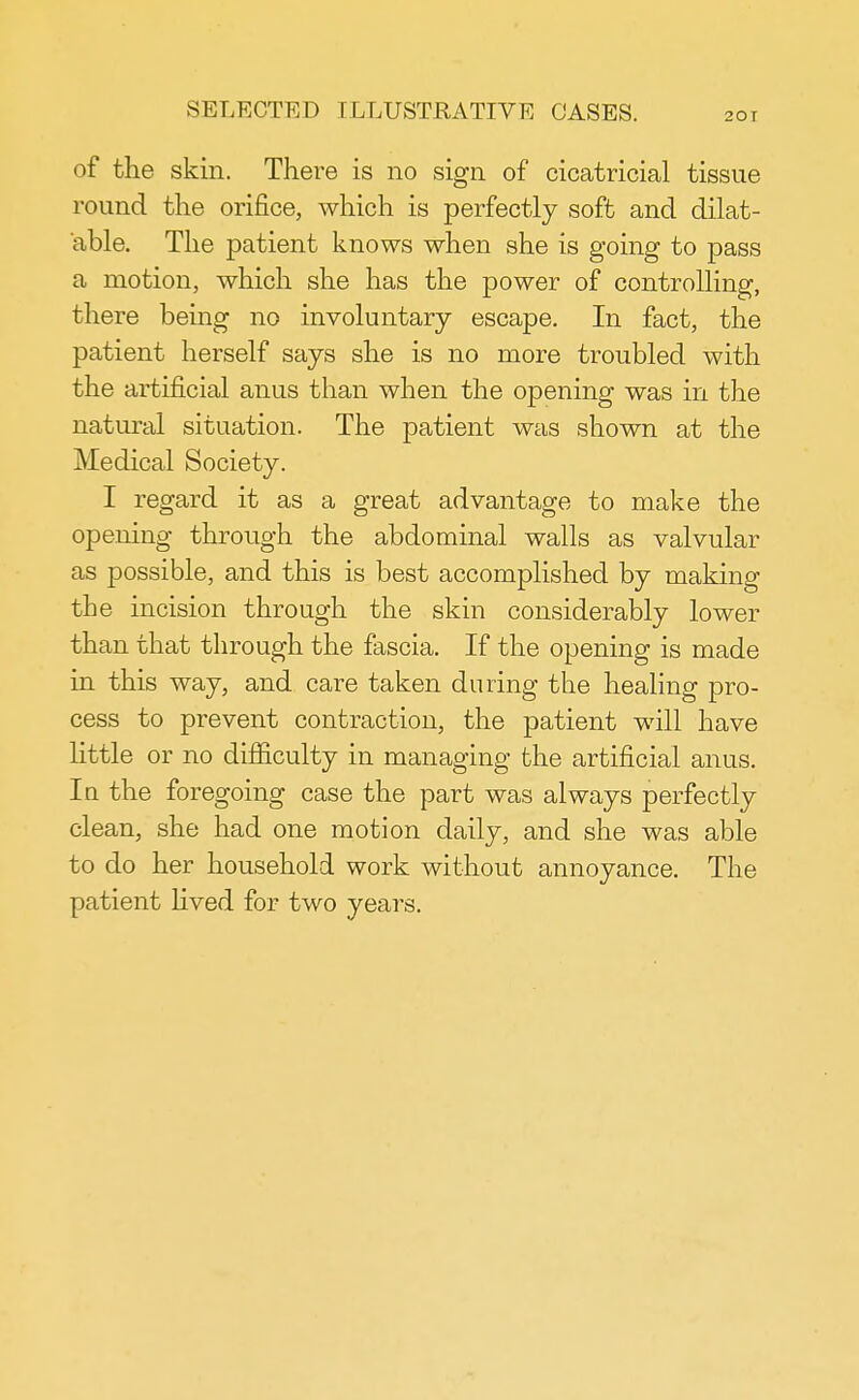 of the skin. There is no sign of cicatricial tissue round the orifice, which is perfectly soft and dilat- able. The patient knows when she is going to pass a motion, which she has the power of controlling, there being no involuntary escape. In fact, the patient herself says she is no more troubled with the artificial anus than when the opening was in the natural situation. The patient was shown at the Medical Society. I regard it as a great advantage to make the opening through the abdominal walls as valvular as possible, and this is best accomplished by making the incision through the skin considerably lower than that through the fascia. If the opening is made in this way, and care taken during the healing pro- cess to prevent contraction, the patient will have little or no difficulty in managing the artificial anus. In the foregoing case the part was always perfectly clean, she had one motion daily, and she was able to do her household work without annoyance. The patient lived for two years.