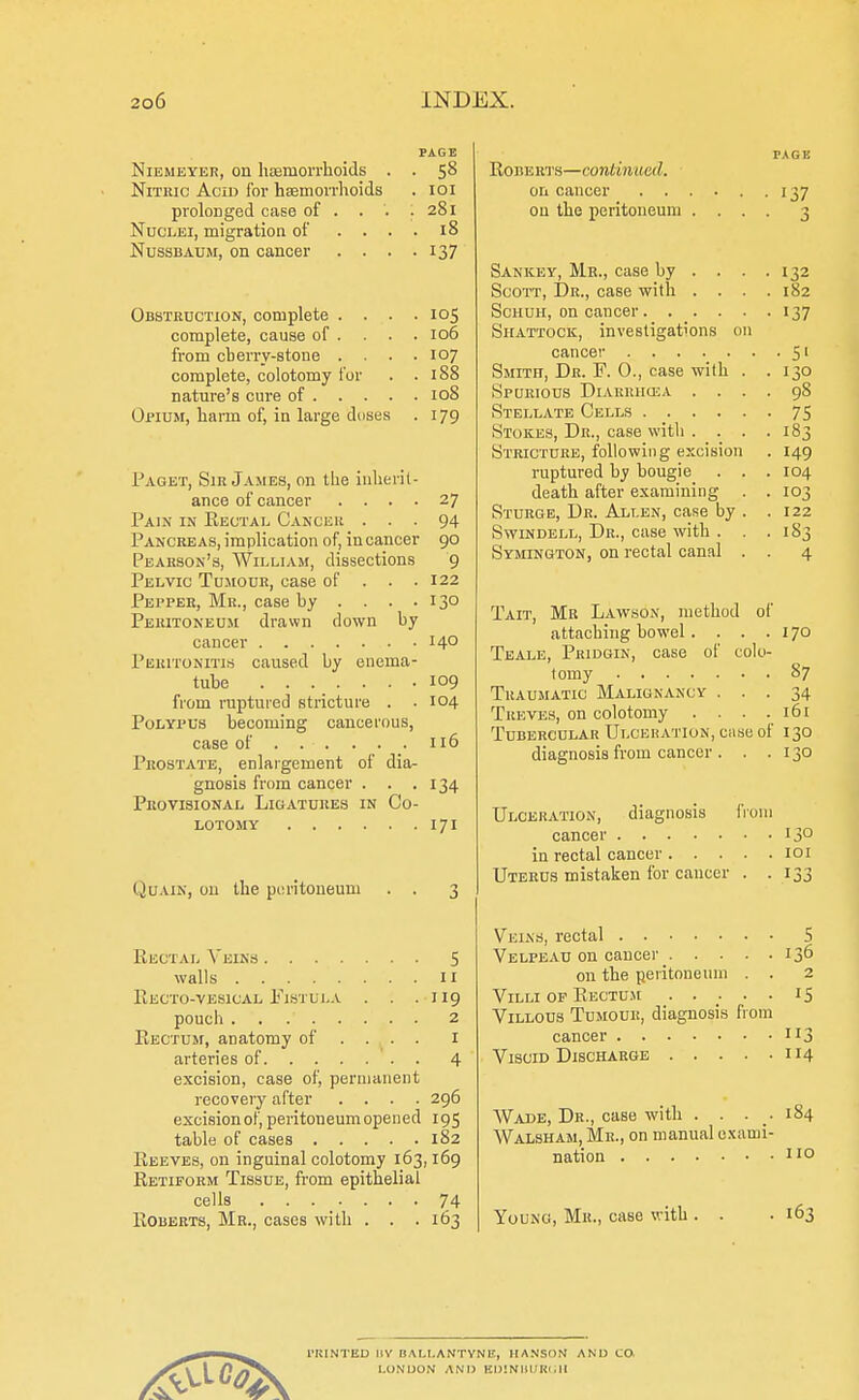 PAGE Niemeyer, on haemorrhoids . . 58 Nitric Acid for haemorrhoids . 101 prolonged case of . . . .281 Nuclei, migration of .... 18 Nussbaum, on cancer . . . . 137 Obstruction, complete .... 105 complete, cause of ... . 106 from cherry-atone .... 107 complete, colotomy for . .188 nature's cure of 108 Opium, harm of, in large doses . 179 Paget, Sir James, on the inherit- ance of cancer .... 27 Pain in Rectal Cancer ... 94 Pancreas, implication of, in cancer 90 Pearson's, William, dissections 9 Pelvic Tumour, case of . . .122 Pepper, Mr., case hy . . . .130 Peritoneum drawn down hy cancer 14° Peritonitis caused by enema- tube 109 from ruptured stricture . . 104 Polypus becoming cancerous, caae of 116 Prostate, enlargement of dia- gnosis from cancer . . .134 Provisional Ligatures in Co- lotomy 171 Quain, on the peritoneum Rectal Veins 5 walls 11 PlECTO-VESlCAL FlSTULA . . . II9 pouch 2 Rectum, anatomy of ... . I arteries of 4 excision, case of, permanent recovery after .... 296 exciaionof, peritoneum opened 195 table of cases 182 Reeves, on inguinal colotomy 163,169 Retiform Tissue, from epithelial cells 74 Roberts, Mr., cases with . . . 163 Roberts—continual. on cancer 137 ou the peritoneum .... 3 Sankey, Mr., case by ... . 132 Scott, Dr., case with .... 182 Schuh, on cancer 137 Siiattock, investigations on cancer 51 Smith, Dr. F. 0., case with . . 130 Spurious Diarrhcea .... 98 Stellate Cells 75 Stokes, Dr., case with . . . .183 Stricture, following excision . 149 ruptured hy bougie . . . 104 death after examining . . 103 Sturge, Dr. Alt.en, case by . .122 Swindell, Dr., case with . . . 183 Symington, on rectal canal . . 4 Tait, Mr Lawsox, method of attaching bowel. . . .170 Teale, Pridgin, case of colo- tomy 87 Traumatic Malignancy ... 34 Treves, on colotomy . . . .161 Tubercular Ulceration, caae of 130 diagnosis from cancer . . .130 Ulceration, diagnosis from cancer 13° in rectal cancer 101 Uterus mistaken for cancer . .133 Veins, rectal S Velpeau on cancer 136 on the peritoneum . . 2 Villi op Rectum . .... 15 Villous Tumour, diagnosis from cancer 113 Viscid Discharge 114 Wade, Dr., case with .... 184 Walsham, Mr., on manual exami- nation no Young, Mr., caae with 163 I'KINTED 11V HA LI. ANTYNP, HANSON AND CO, LONDON AND EDINBURGH