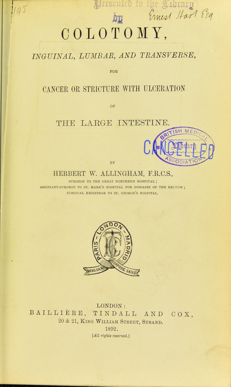 ^XCBCntCO TO 1 COLOTOMY, INGUINAL, LUMBAR, AND TBANSVERSE, FOB CANCER OR STRICTURE WITH ULCERATION OF THE LAEGE lOTESTII^E. BY HERBERT W. ALLINGHAM, F.R.C.S., SURGEON TO THE GREAT NORTHERN HOSPITAL ; ASSISTANT-SUKQEON TO ST. MABK'S HOSPITAL FOR DISEASES OF THE RECTUM SURGICAL REGISTRAR TO ST. QEOROE's HOSPITAL. LONDON: BAILLIEEE, TINDALL AND COX, 20 & 21, King William Street, Strand. 1892. [All rights reserved.]