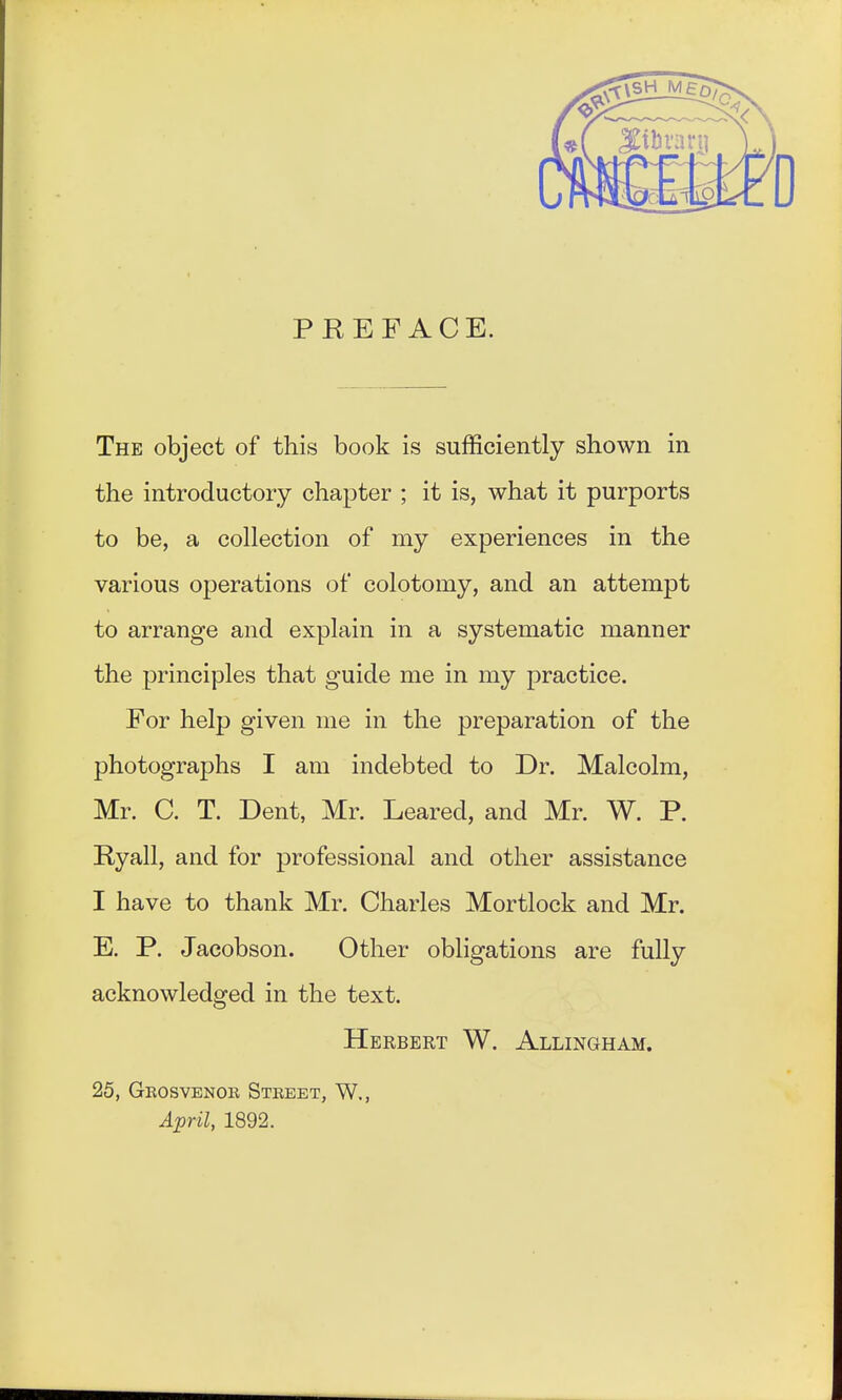 PREFACE. The object of this book is sufficiently shown in the introductory chapter ; it is, what it purports to be, a collection of my experiences in the various operations of colotomy, and an attempt to arrange and explain in a systematic manner the principles that guide me in my practice. For help given me in the preparation of the photographs I am indebted to Dr. Malcolm, Mr. C. T. Dent, Mr. Leared, and Mr. W. P. Ryall, and for professional and other assistance I have to thank Mr. Charles Mortlock and Mr. E. P. Jacobson. Other obligations are fully acknowledged in the text. Herbert W. Allingham. 25, Grosvenor Street, W., April, 1892.