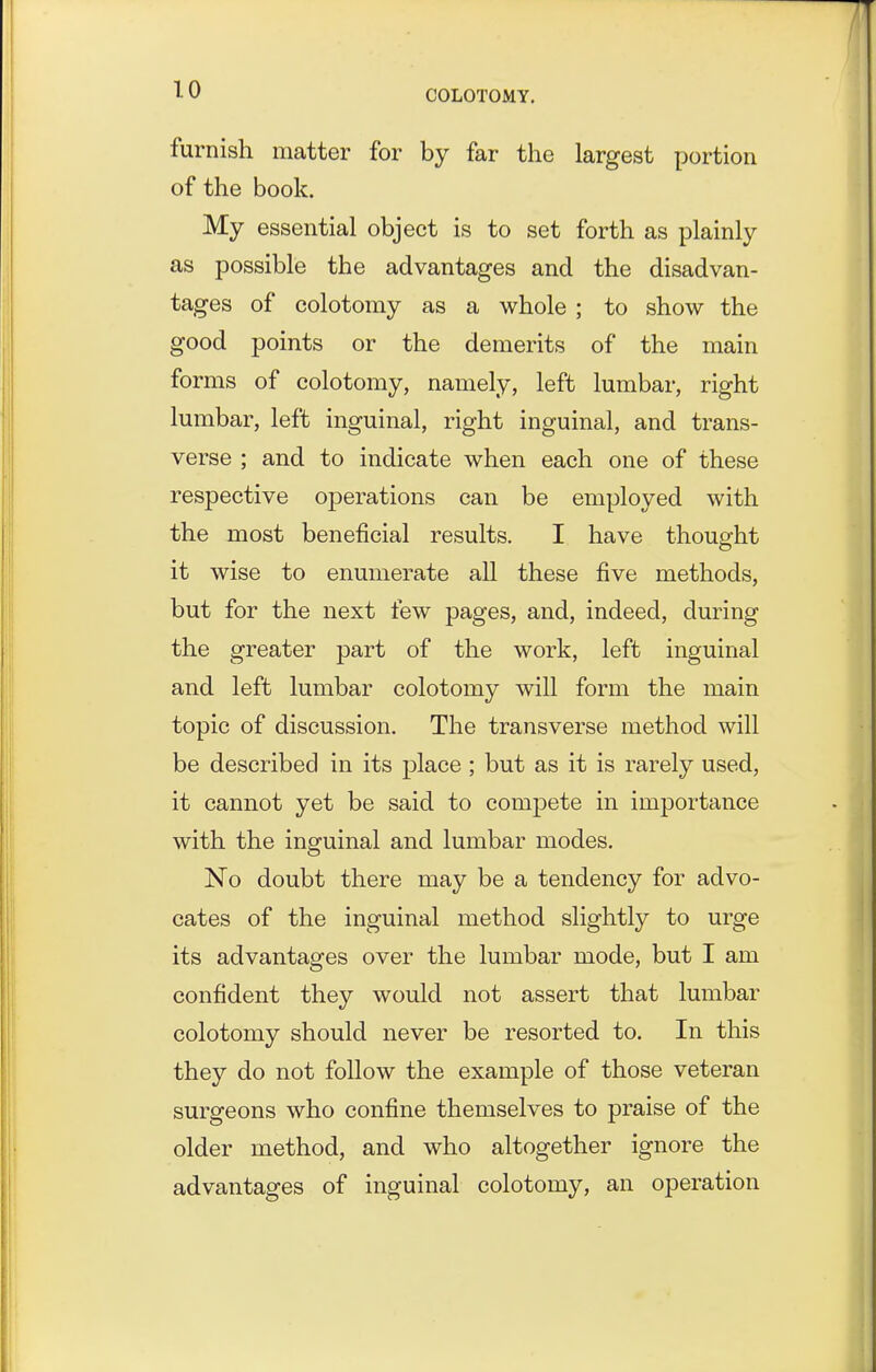 furnish matter for by far the largest portion of the book. My essential object is to set forth as plainly as possible the advantages and the disadvan- tages of colotomy as a whole ; to show the good points or the demerits of the main forms of colotomy, namely, left lumbar, right lumbar, left inguinal, right inguinal, and trans- verse ; and to indicate when each one of these respective operations can be employed with the most beneficial results. I have thought it wise to enumerate all these five methods, but for the next few pages, and, indeed, during the greater part of the work, left inguinal and left lumbar colotomy will form the main topic of discussion. The transverse method will be described in its place ; but as it is rarely used, it cannot yet be said to compete in importance with the inguinal and lumbar modes. No doubt there may be a tendency for advo- cates of the inguinal method slightly to urge its advantages over the lumbar mode, but I am confident they would not assert that lumbar colotomy should never be resorted to. In this they do not follow the example of those veteran surgeons who confine themselves to praise of the older method, and who altogether ignore the advantages of inguinal colotomy, an operation