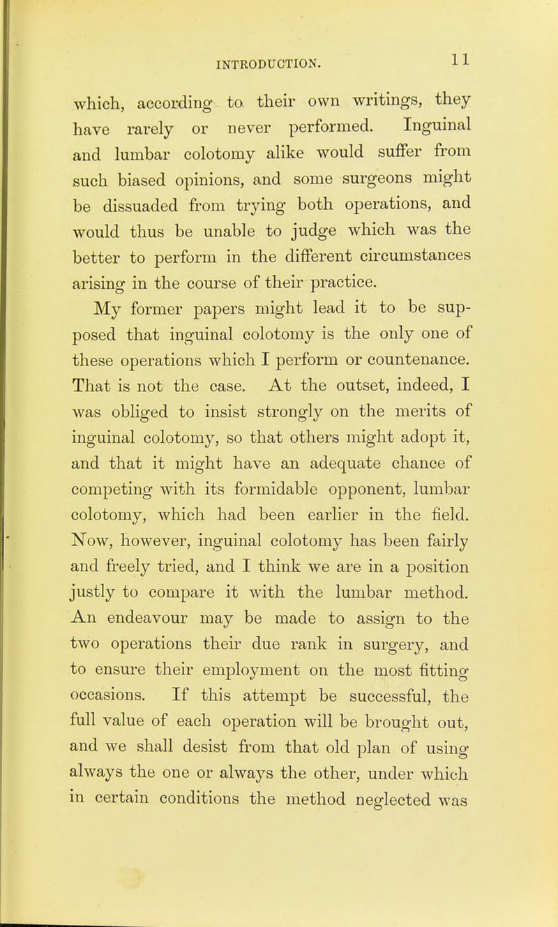 which, according to their own writings, they have rarely or never performed. Inguinal and lumbar colotomy alike would suffer from such biased opinions, and some surgeons might be dissuaded from trying both operations, and would thus be unable to judge which was the better to perform in the different circumstances arising in the course of their practice. My former papers might lead it to be sup- posed that inguinal colotomy is the only one of these operations which I perform or countenance. That is not the case. At the outset, indeed, I was obliged to insist strongly on the merits of inguinal colotomy, so that others might adopt it, and that it might have an adequate chance of competing with its formidable opponent, lumbar colotomy, which had been earlier in the field. Now, however, inguinal colotomy has been fairly and freely tried, and I think we are in a position justly to compare it with the lumbar method. An endeavour may be made to assign to the two operations their due rank in surgery, and to ensure their employment on the most fitting occasions. If this attempt be successful, the full value of each operation will be brought out, and we shall desist from that old plan of using always the one or always the other, under which in certain conditions the method neglected was