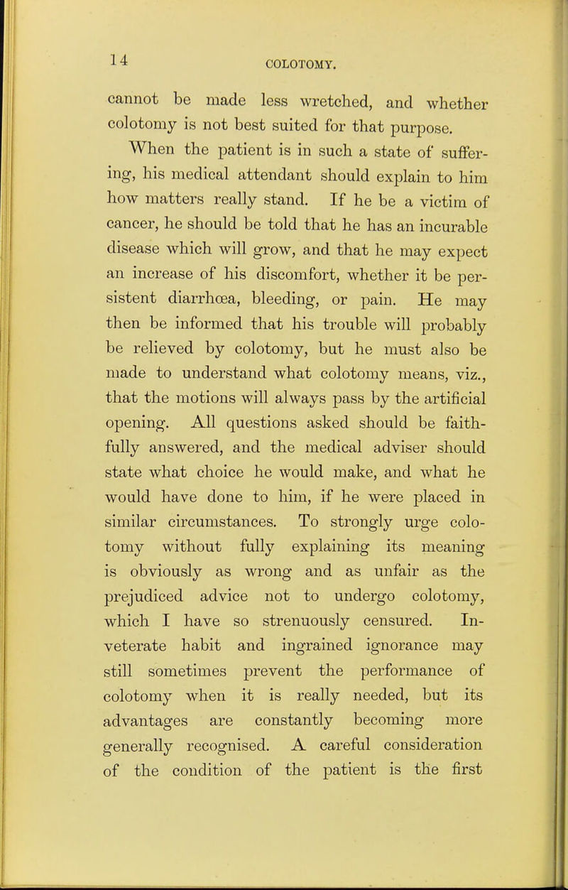 cannot be made less wretched, and whether colotomy is not best suited for that purpose. When the patient is in such a state of suffer- ing, his medical attendant should explain to him how matters really stand. If he be a victim of cancer, he should be told that he has an incurable disease which will grow, and that he may expect an increase of his discomfort, whether it be per- sistent diarrhoea, bleeding, or pain. He may then be informed that his trouble will probably be relieved by colotomy, but he must also be made to understand what colotomy means, viz., that the motions will always pass by the artificial opening. All questions asked should be faith- fully answered, and the medical adviser should state what choice he would make, and what he would have done to him, if he were placed in similar circumstances. To strongly urge colo- tomy without fully explaining its meaning is obviously as wrong and as unfair as the prejudiced advice not to undergo colotomy, which I have so strenuously censured. In- veterate habit and ingrained ignorance may still sometimes prevent the performance of colotomy when it is really needed, but its advantages are constantly becoming more generally recognised. A careful consideration of the condition of the patient is the first
