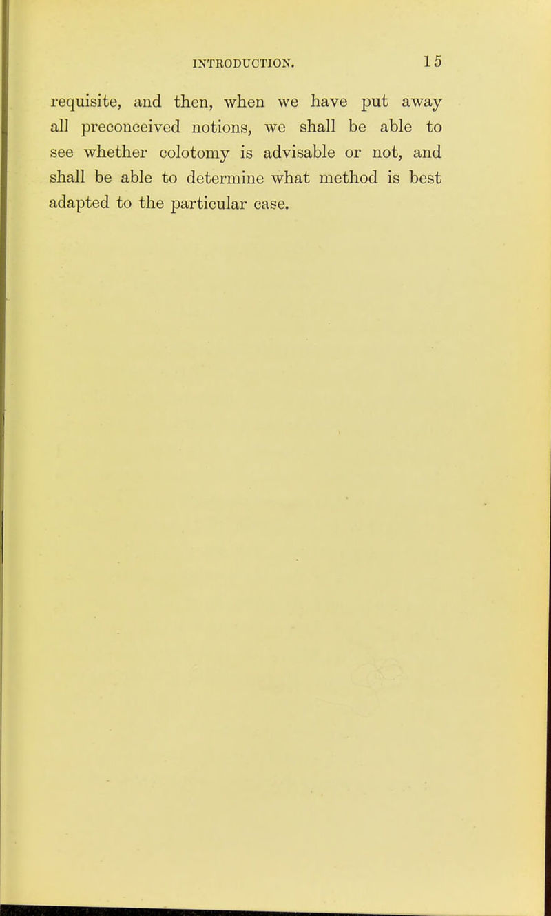 requisite, and then, when we have put away al] preconceived notions, we shall be able to see whether colotomy is advisable or not, and shall be able to determine what method is best adapted to the particular case.
