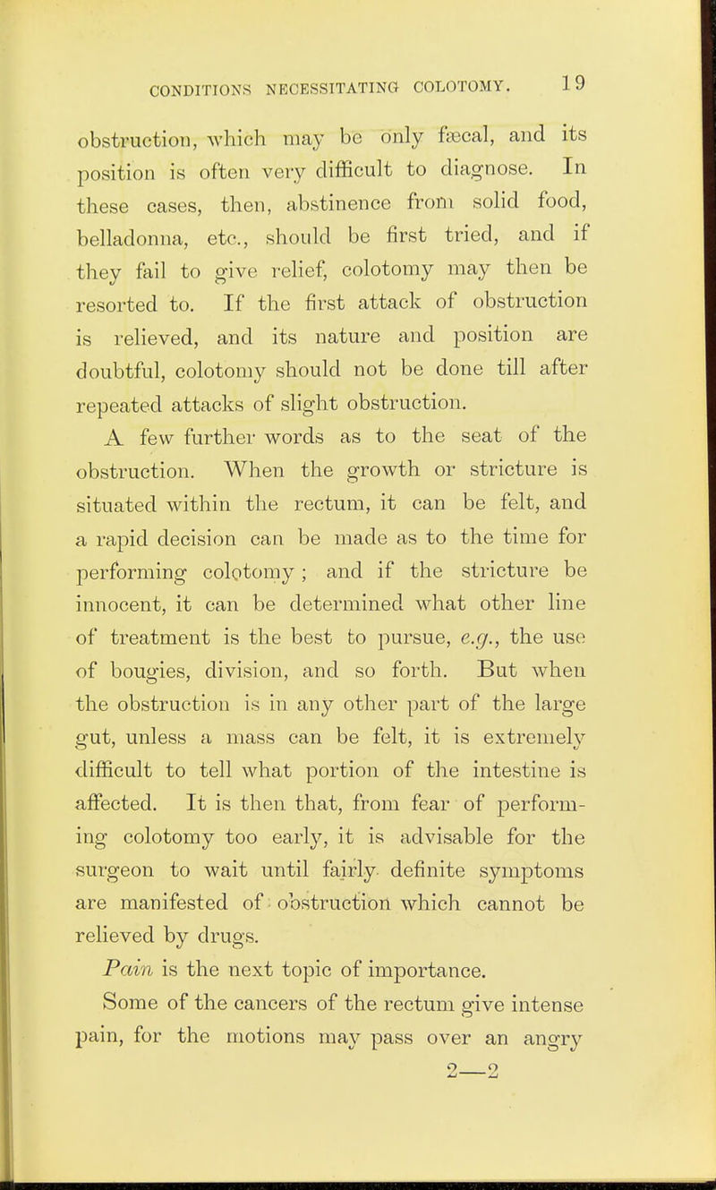 obstruction, which may be only fecal, and its position is often very difficult to diagnose. In these cases, then, abstinence from solid food, belladonna, etc., should be first tried, and if they ftiil to give relief, colotomy may then be resorted to. If the first attack of obstruction is relieved, and its nature and position are doubtful, colotomy should not be done till after repeated attacks of slight obstruction. A few further words as to the seat of the obstruction. When the growth or stricture is situated within the rectum, it can be felt, and a rapid decision can be made as to the time for performing colotomy ; and if the stricture be innocent, it can be determined what other line of treatment is the best fco pursue, e.g., the use of bougies, division, and so forth. But when the obstruction is in any other part of the large gut, unless a mass can be felt, it is extremely difficult to tell what portion of the intestine is affected. It is then that, from fear of perform- ing colotomy too early, it is advisable for the surgeon to wait until fairly definite symptoms are manifested of; obstruction which cannot be relieved by drugs. Pain is the next topic of importance. Some of the cancers of the rectum give intense pain, for the motions may pass over an angry