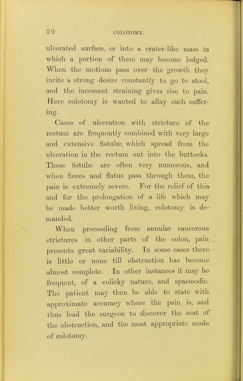 ulcerated surface, or into a crater-like mass in which a portion of them may become lodged. When the motions pass over the growth they incite a strong desire constantly to go to stool^ and the incessant straining gives rise to pain. Here colotomy is wanted to allay such suffer- ing. Cases of ulceration with stricture of the rectum are frequently combined with very large and extensive fistulas, which spread from the ulceration in the rectum out into the buttocks. These fistulse are often very numerous, and when fseces and flatus pass through them, the pain is extremely severe. For the relief of this and for the prolongation of a life which may be made better worth living, colotomy is de- manded. When proceeding from annular cancerous, strictures in other parts of the colon, pain presents great variability. In some cases there is little or none till obstruction has become almost complete. In other instances it may be frequent, of a colicky nature, and spasmodic. The patient may then be able to state with approximate accuracy where the pain is, and thus lead the surgeon to discover the seat of the obstruction, and the most appropriate mode of colotomy.