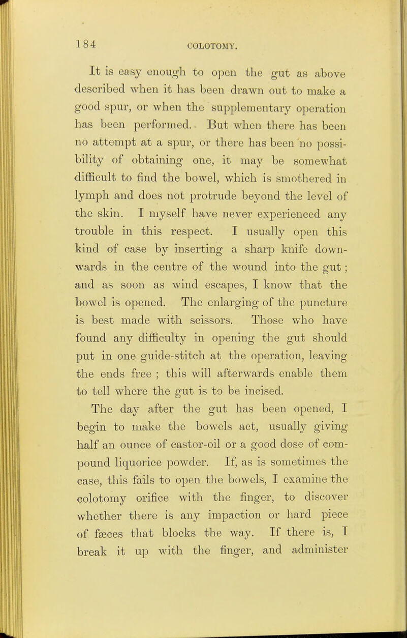 It is easy enough to o])en the gut as above described when it has been drawn out to make a good spur, or when the supplementary operation has been performed. But when there has been no attempt at a spur, or there has been no possi- bility of obtaining one, it may be somewhat difficult to find the bowel, which is smothered in lymph and does not protrude beyond the level of the skin. I myself have never experienced any trouble in this respect. I usually open this kind of case by inserting a sharp knife down- wards in the centre of the wound into the gut; and as soon as wind escapes, I know that the bowel is opened. The enlarging of the puncture is best made with scissors. Those who have found any difficulty in oj)ening the gut should put in one guide-stitch at the operation, leaving the ends free ; this will afterwards enable them to tell where the gut is to be incised. The day after the gut has been opened, I begin to make the bowels act, usually giving half an ounce of castor-oil or a good dose of com- pound liquorice powder. If, as is sometimes the case, this fails to open the bowels, I examine the colotomy orifice with the finger, to discover whether there is any impaction or hard piece of f^ces that blocks the way. If there is, I break it up with the finger, and administer