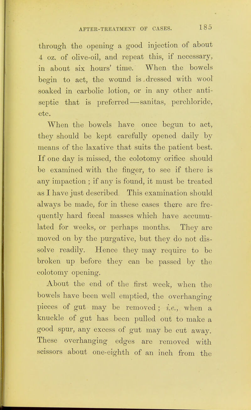 through the opening a good injection of about 4 oz. of oHve-oil, and repeat this, if necessary, in about six hours' time. When the bowels beofin to act, the wound is. dressed with wool soaked in carbolic lotion, or in any other anti- sep)tic that is preferred—sanitas, perchloride, etc. When the bowels have once begun to act, they should be kept carefully opened daily by means of the laxative that suits the patient best. If one day is missed, the colotomy orifice should be examined with the finger, to see if there is any impaction ; if any is found, it must be treated as I have just described. This examination should always be made, for in these cases there are fre- quently hard fsecal masses which have accumu- lated for weeks, or perhaps months. They are moved on by the purgative, but they do not dis- solve readily. Hence they may require to be broken up before they can be passed by the colotomy opening. About the end of the first week, when the bowels have been well emptied, the overhanging pieces of gut may be removed; i.e., when a knuckle of gut has been pulled out to make a good spur, any excess of gut may be cut away. These overhanging edges are removed with scissors about one-eighth of an inch from the