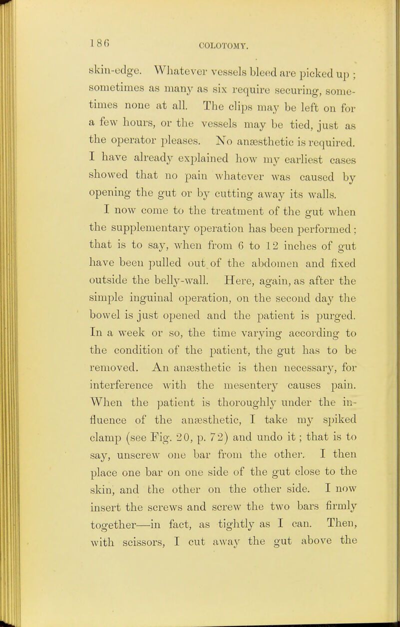 180 skin-udgo. Wliatever vessels bleed are picked up ; sometimes as many as six require securing, some- times none at all. The clips may be left on for a few hours, or tlie vessels may be tied, just as the operator pleases. No anassthetic is required. I have already explained how my earliest cases showed that no pain whatever was caused by opening the gut or by cutting away its walls. I now come to the treatment of the erut when the supplementary operation has been performed ; that is to say, when from 6 to 12 inches of gut have been pulled out of the abdomen and fixed outside the belly-wall. Here, again, as after the simple inguinal operation, on the second day the bowel is just opened and the patient is purged. In a week or so, the time varying according to the condition of the 2)aticnt, the gut has to be removed. An anaesthetic is then necessary, for interference with the mesentery causes pain. When the patient is thoroughly under the in- fluence of the anaesthetic, I take my sjnked clamp (see Fig. 2 0, p. 72) and undo it; that is to say, unscrew one bar from the othei-. I then place one bar on one side of the gut close to the skin, and the other on the other side. I now insert the screws and screw the two bars firmly together—in fact, as tightly as I can. Then, with scissors, I cut away the gut above the