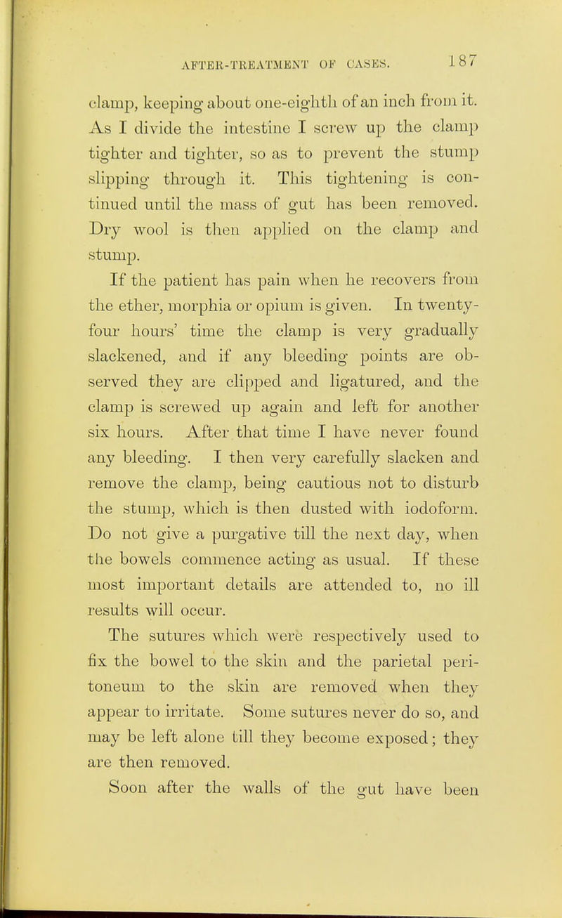 clamp, keeping about one-eigiitli of an inch from it. As I divide the intestine I scT*ew up the clamp tighter and tighter, so as to prevent the stump slipping through it. This tightening is con- tinued until the mass of gut has been removed. Dry wool is tlien applied on the clamp and stump. If the patient has pain when he recovers from the ether, morphia or opium is given. In twenty- four hours' time the clamp is very gradually slackened, and if any bleeding points are ob- served they are clipped and ligatured, and the clamj) is screwed up again and left for another six hours. After that time I have never found any bleeding. I then very carefully slacken and remove the clamp, being cautious not to disturb the stump, which is then dusted with iodoform. Do not give a purgative till the next day, when the bowels commence acting as usual. If these most important details are attended to, no ill results will occur. The sutures which were respectively used to fix the bowel to the skin and the parietal peri- toneum to the skin are removed when they appear to irritate. Some sutures never do so, and may be left alone till they become exposed; they are then removed. Soon after the walls of the o-ut have been