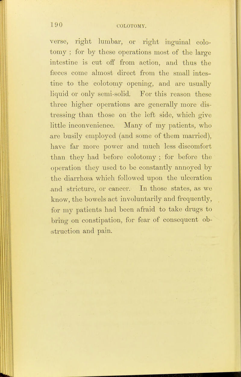 verse, right lumbar, or right inguinal colo- tomy ; for by these operations most of the large intestine is cut off from action, and thus the faeces come almost direct from the small intes- tine to the colotomy opening, and are usually liquid or only semi-solid. For this reason these three higher operations are generally more dis- tressing than those on the left side, which give little inconvenience. Many of my patients, who are busily employed (and some of them married), have far more power and much less discomfort than they had before colotomy ; for before the operation they used to be constantly annoyed by the diarrhcea which followed upon the ulceration .and stricture, or cancer. In those states, as we know, the bowels act inv(;luntarily and frequently, for my patients had been afraid to take drugs to bring on constipation, for fear of consequent ob- :struction and pain.