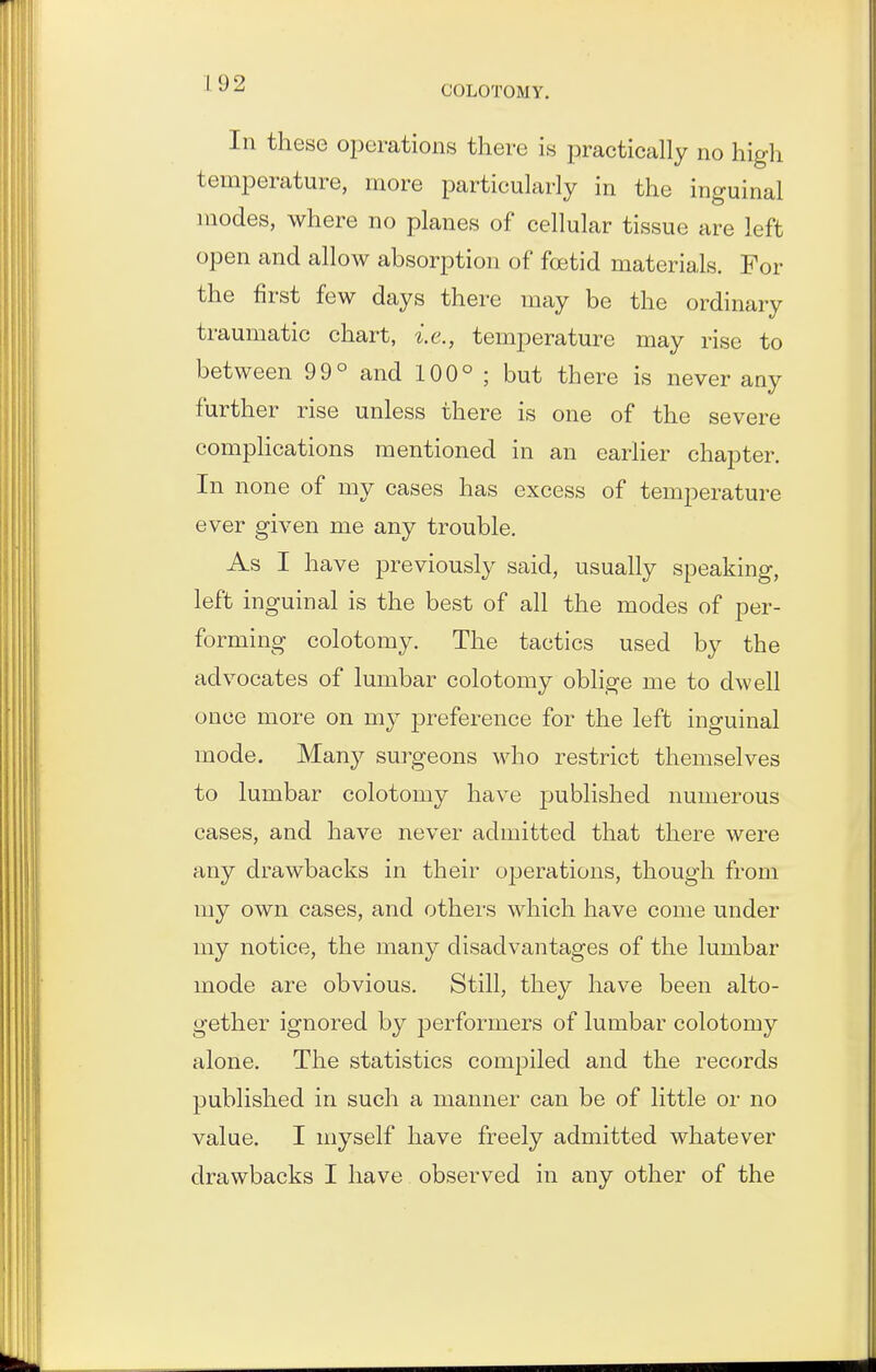 In these operations there is practically no high temperature, more particularly in the inguinal modes, where no planes of cellular tissue are left open and allow absorption of foetid materials. For the first few days there may be the ordinary traumatic chart, i.e., temperature may rise to between 99° and 100° ; but there is never any further rise unless there is one of the severe complications mentioned in an earlier chapter. In none of my cases has excess of temperature ever given me any trouble. As I have previously said, usually speaking, left inguinal is the best of all the modes of per- forming colotomy. The tactics used by the advocates of lumbar colotomy oblige me to dwell once more on my preference for the left inguinal mode. Many surgeons who restrict themselves to lumbar colotomy have published numerous cases, and have never admitted that there were any drawbacks in their operations, though from my own cases, and others which have come under my notice, the many disadvantages of the lumbar mode are obvious. Still, they have been alto- gether ignored by performers of lumbar colotomy alone. The statistics compiled and the records published in such a manner can be of little or no value. I myself have freely admitted whatever