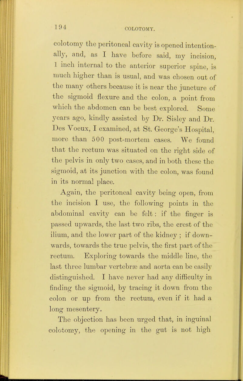 colotomy the peritoneal cavity is opened intention- all}', and, as I have before said, my incision, 1 inch internal to the anterior superior spine, is much higher than is usual, and was chosen out of the many others because it is near the juncture of the sigmoid flexure and the colon, a point from which the abdomen can be best explored. Some years ago, kindly assisted by Dr. Sisley and Dr. Des Voeux, I examined, at St. George's Hospital, more than 500 post-mortem cases. We found that the rectum was situated on the right side of the pelvis in only two cases, and in both these the sigmoid, at its junction with the colon, was found in its normal place. Again, the peritoneal cavity being open, from the incision I use, the following points in the abdominal cavity can be felt: if the finger is passed uj)wards, the last two ribs, the crest of the ilium, and the lower part of the kidney ; if down- wards, towards the true pelvis, the first part of the rectum. Exploring towards the middle line, the last three lumbar vertebrae and aorta can be easil}^ distinguished. I have never had any diflSculty in finding the sigmoid, by tracing it down from the colon or up from the rectum, even if it had a long mesentery. The objection has been urged that, in inguinal colotomy, the opening in the gut is not high