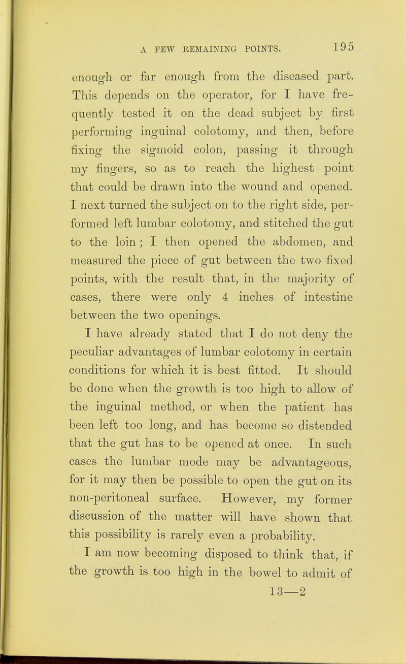 enough or far enough from the diseased part. This depends on the operator, for I have fre- quently tested it on the dead subject by first performing inguinal colotomy, and then, before fixing the sigmoid colon, passing it through my fingers, so as to reach the highest point that could be drawn into the wound and opened. I next turned the subject on to the right side, per- formed left lumbar colotomy, and stitched the gut to the loin ; I then opened the abdomen, and measured the piece of gut between the two fixed points, with the result that, in the majority of cases, there were only 4 inches of intestine between the two openings. I have already stated that I do not deny the peculiar advantages of lumbar colotomy in certain conditions for which it is best fitted. It should be done when the growth is too high to allow of the inguinal method, or when the patient has been left too long, and has become so distended that the gut has to be opened at once. In such cases the lumbar mode may be advantageous, for it may then be possible to open the gut on its non-peritoneal surface. However, my former discussion of the matter will have shown that this possibility is rarely even a probability. I am now becoming disposed to think that, if the growth is too high in the bowel to admit of 13—2