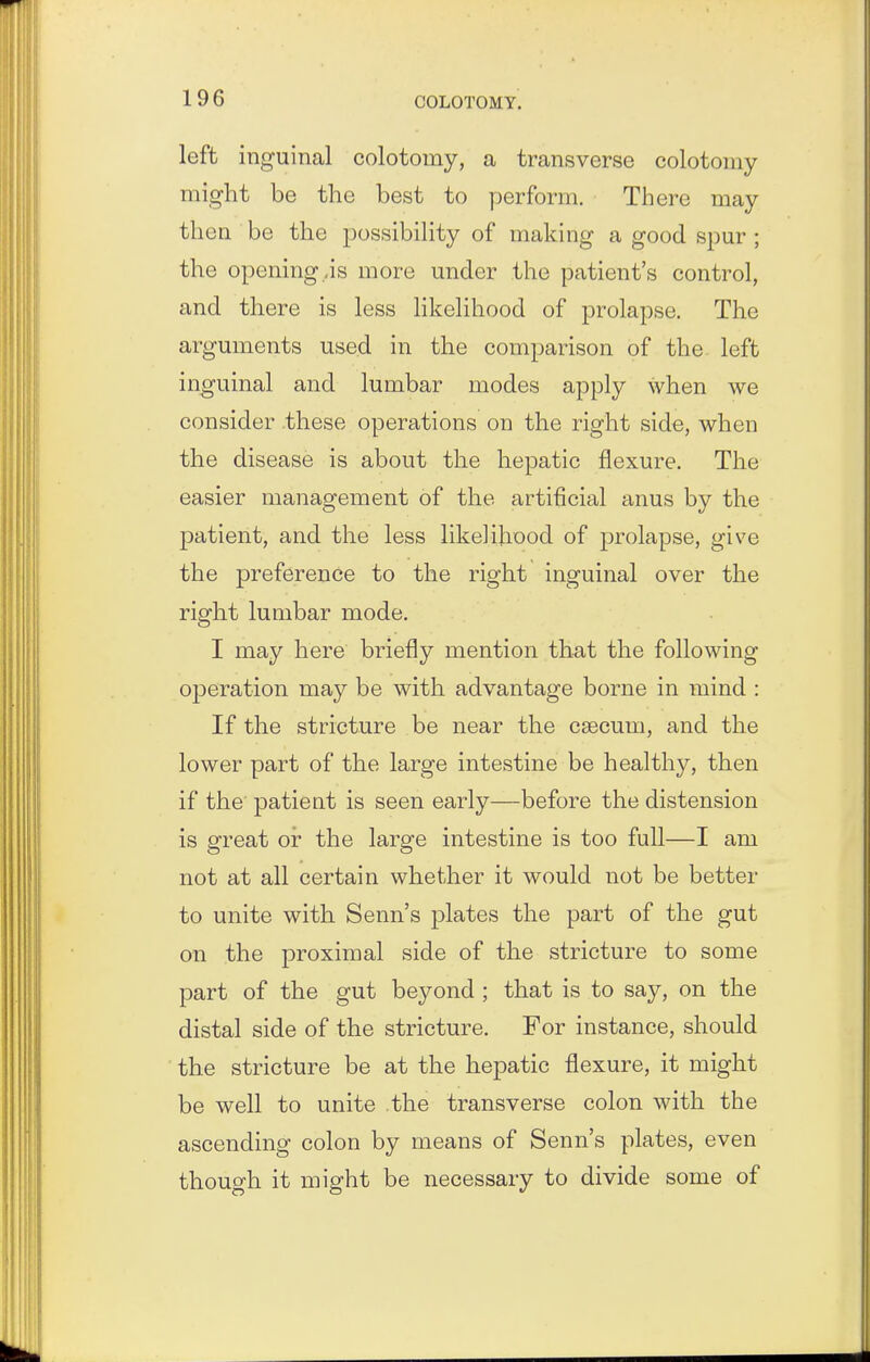 left inguinal colotomy, a transverse colotoniy might be the best to perform. There may then be the possibility of making a good spur ; the opening,is more under the patient's control, and there is less likelihood of prolapse. The arguments used in the comparison of the left inguinal and lumbar modes apply when we consider these operations on the right side, when the disease is about the hepatic flexure. The easier management of the artificial anus by the patient, and the less likelihood of prolapse, give the preference to the right inguinal over the right lumbar mode. I may here briefly mention that the following operation may be with advantage borne in mind : If the stricture be near the csecum, and the lower part of the large intestine be healthy, then if the patient is seen early—before the distension is great or the large intestine is too full—I am not at all certain whether it would not be better to unite with Senn's plates the part of the gut on the proximal side of the stricture to some part of the gut beyond; that is to say, on the distal side of the stricture. For instance, should the stricture be at the hepatic flexure, it might be well to unite the transverse colon with the ascending colon by means of Senn's plates, even though it might be necessary to divide some of