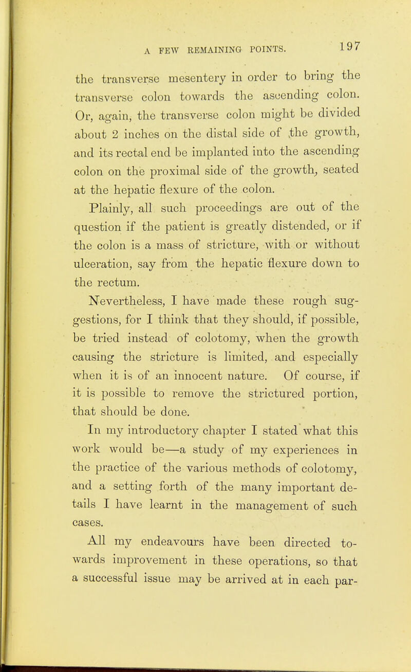 the transverse mesentery in order to bring the transverse colon towards the ascending colon. Or, again, the transverse colon might be divided about 2 inches on the distal side of ,the growth, and its rectal end be implanted into the ascending colon on the proximal side of the growth, seated at the hepatic flexure of the colon. Plainly, all such proceedings are out of the question if the patient is greatly distended, or if the colon is a mass of stricture, with or without ulceration, say from the hepatic flexure down to the rectum. Nevertheless, I have made these rough sug- gestions, for I think that they should, if possible, be tried instead of colotomy, when the growth causing the stricture is limited, and especially when it is of an innocent nature. Of course, if it is possible to remove the strictured portion, that should be done. In my introductory chapter I stated what this work would be—a study of my experiences in the practice of the various methods of colotomy, and a setting forth of the many important de- tails I have learnt in the management of such cases. All my endeavours have been directed to- wards improvement in these operations, so that a successful issue may be arrived at in each par-