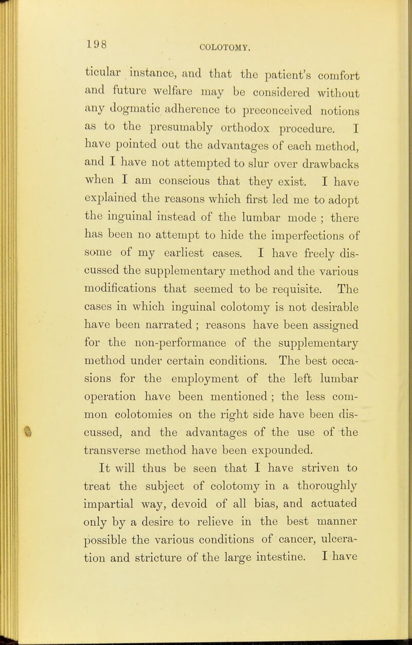 ticular instance, and that the patient's comfort and future welfare may be considered without any dogmatic adherence to preconceived notions as to the presumably orthodox procedure. I have pointed out the advantages of each method, and I have not attempted to slur over drawbacks when I am conscious that they exist. I have explained the reasons which first led me to adopt the inguinal instead of the lumbar mode ; there has been no attempt to hide the imperfections of some of my earliest cases. I have freely dis- cussed the supplementary method and the various modifications that seemed to be requisite. The cases in which inguinal colotomy is not desirable have been narrated ; reasons have been assigned for the non-performance of the supplementary method under certain conditions. The best occa- sions for the employment of the left lumbar operation have been mentioned ; the less com- mon colotomies on the right side have been dis- cussed, and the advantages of the use of the transverse method have been expounded. It will thus be seen that I have striven to treat the subject of colotomy in a thoroughly impartial way, devoid of all bias, and actuated only by a desire to relieve in the best manner possible the various conditions of cancer, ulcera- tion and stricture of the large intestine. I have