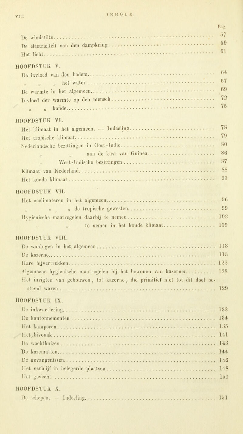 VIIT INHOUD Pa?. De windstilte ;  ' De electriciteit van deu dampkring 59 Het licht 61 HOOFDSTUK V. De invloed van den bodem ^ „ „ „ het water : • • • 6? De warmte in het algemeen 6^ Invloed der warmte op den mensch 72 „ koude 75 HOOFDSTUK VI. Het klimaat in het algemeen. — Indeeling 78 Hel tropische klimaat 79 Nederlandsche bezittingen in Oost-Indie 80 n aan de kust van Guinea 86 „ West-Indische bezittingen 87 Klimaat van Nederland 88 Het koude klimaat 93 HOOFDSTUK VII. Het acclimateren in hel algemeen 'Jfi „ „ ,,, de tropische gewesten 99 Hygiënische maatregelen daarbij te nemen 102 „ „ le nemen in het koude klimaat 109 flOOFDSTUK VIII. De woningen in het algemeen 113 De kazerne 113 Hare bij v ertrekken 122 Algemeene hygiënische maatregelen bij hel bewonen van kazernen 128 Het inrigten van gebouwen, tot kazerne, die primitief niet tot dit doel be- stemd waren 129 HOOFDSTUK IX. De inkwartiering 132 De kantonnementeu 134 Het kamperen 135 .:-;Het.bivouak 141 De wachthuizen 143 De kazematten 144 De gevangenissen 146 Het verblijf in belegerde plaatsen 148 Het gevecht 150 HOOFDSTUK X. De schepen. — Indeeling lol
