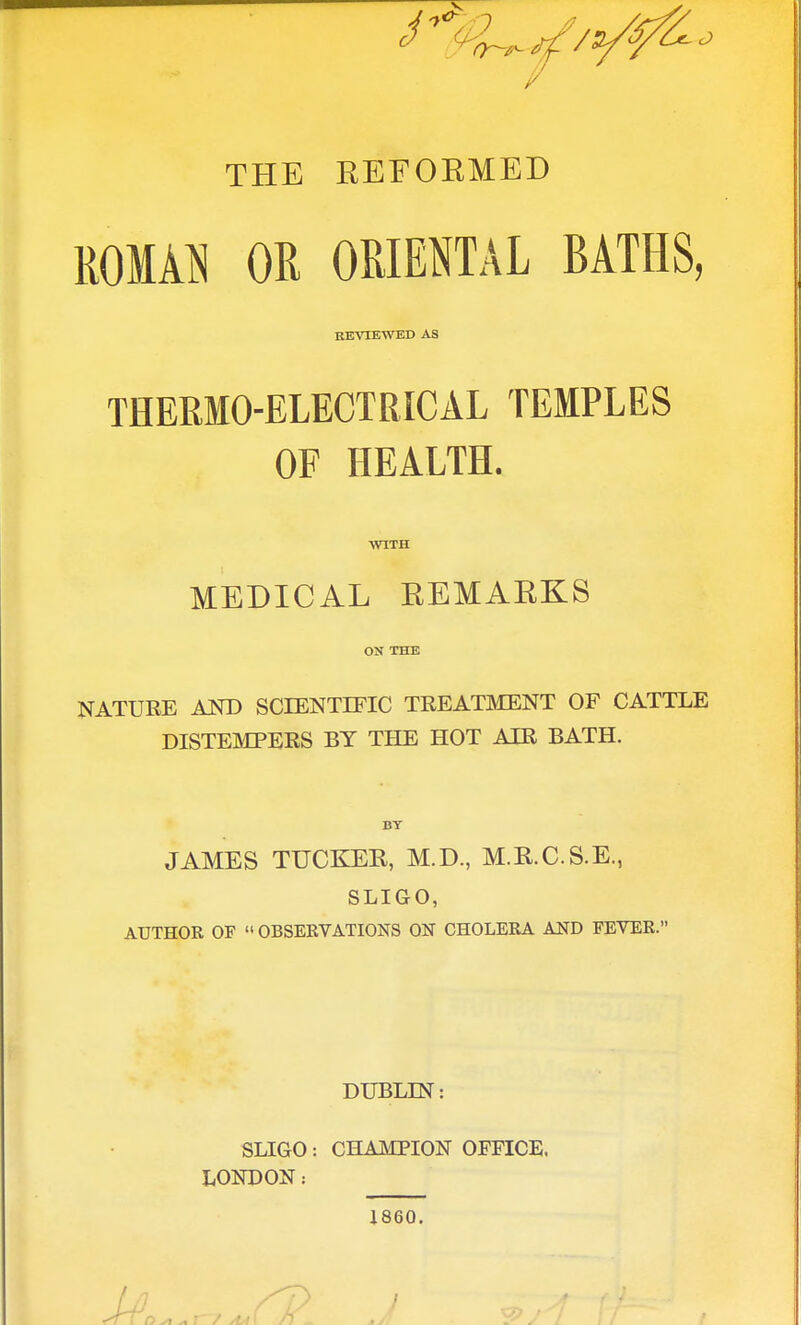 THE REFORMED ROMAN OR ORIENTAL BATHS, REVIEWED AS THERMO-ELECTRICAL TEMPLES OF HEALTH. WITH MEDICAL REMARKS ON THE NATURE AND SCIENTIFIC TREATMENT OF CATTLE DISTEMPERS BY THE HOT AIR BATH. BY JAMES TUCKEK, M.D., M.R.C.S.E., SLIGO, AUTHOR OF  OBSERVATIONS ON CHOLERA AND FEVER. DUBLIN: SLIGO; CHAMPION OFFICE. LONDON: 1860.