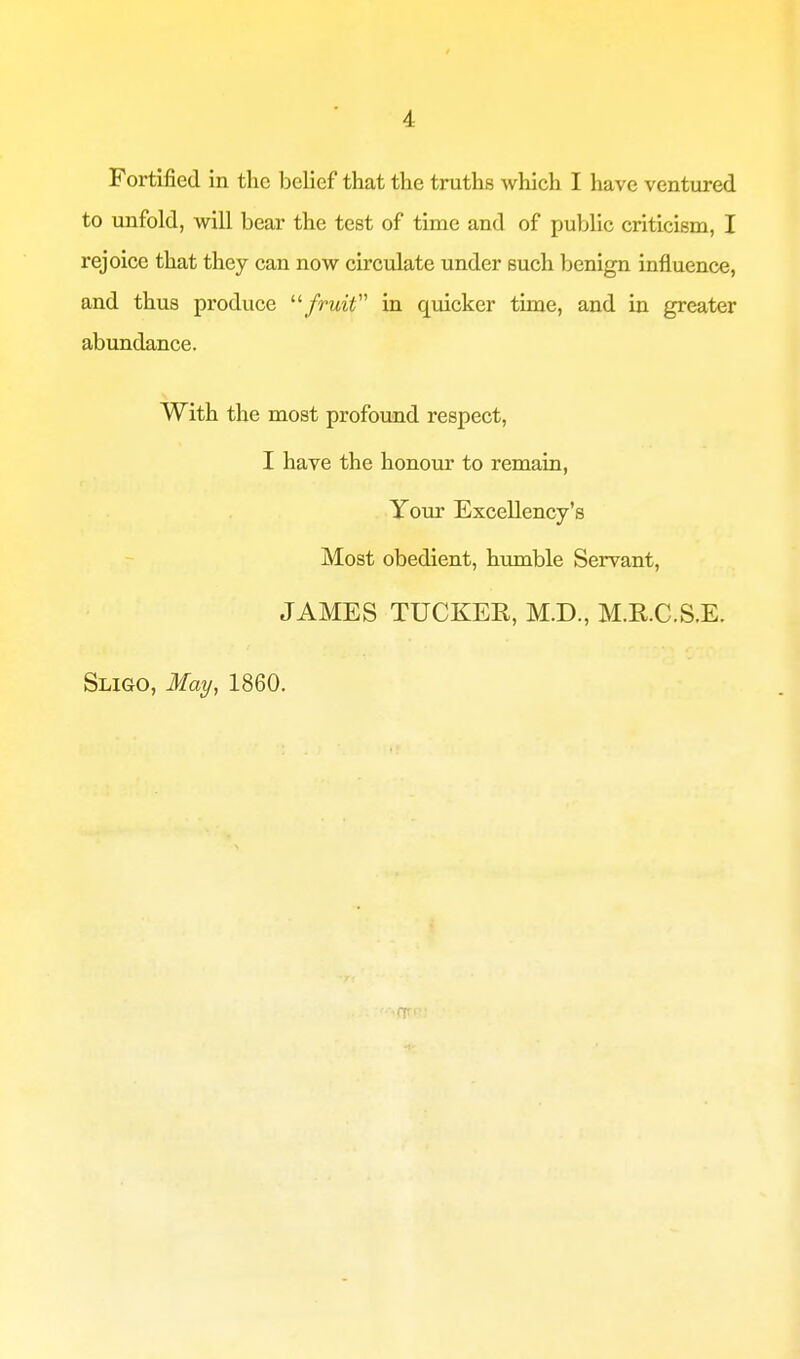 A Fortified in the belief that the truths which I have ventured to unfold, will bear the test of time and of public criticism, I rejoice that they can now circulate under such benign influence, and thus produce fruit in quicker time, and in greater abundance. With the most profound respect, I have the honour to remain, Your Excellency's Most obedient, humble Servant, JAMES TUCKEK, M.D., M.RC.S.E. Sligo, May, 1860.