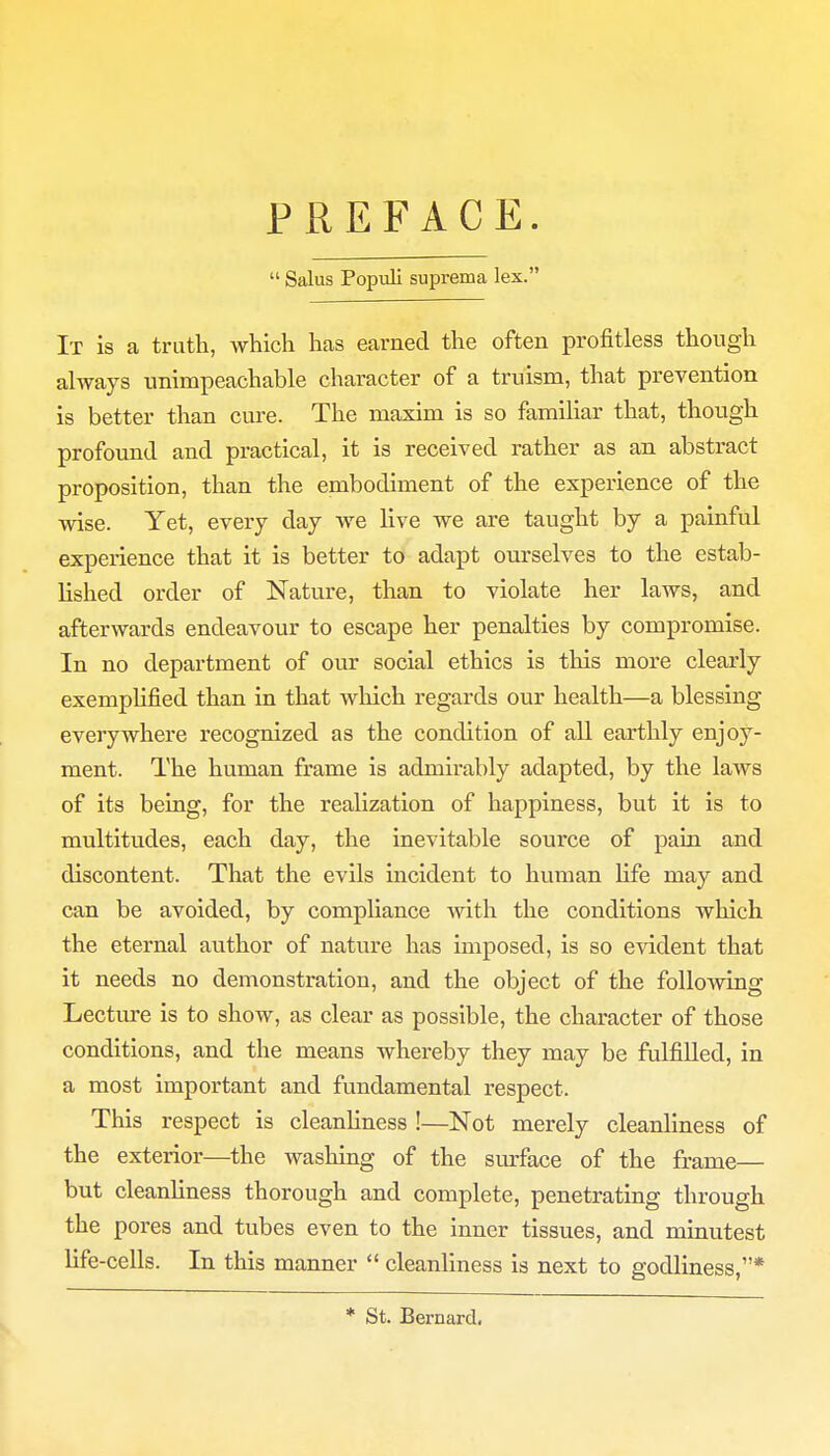 PREFACE.  Salus Populi suprema lex. It is a truth, which has earned the often profitless though always unimpeachable character of a truism, that prevention is better than cure. The maxim is so familiar that, though profound and practical, it is received rather as an abstract proposition, than the embodiment of the experience of the wise. Yet, every clay we live we are taught by a painful experience that it is better to adapt ourselves to the estab- lished order of Nature, than to violate her laws, and afterwards endeavour to escape her penalties by compromise. In no department of our social ethics is this more clearly exemplified than in that which regards our health—a blessing everywhere recognized as the condition of all earthly enjoy- ment. The human frame is admirably adapted, by the laws of its being, for the realization of happiness, but it is to multitudes, each day, the inevitable source of pain and discontent. That the evils incident to human life may and can be avoided, by compliance with the conditions which the eternal author of nature has imposed, is so evident that it needs no demonstration, and the object of the following Lecture is to show, as clear as possible, the character of those conditions, and the means whereby they may be fulfilled, in a most important and fundamental respect. This respect is cleanliness !—Not merely cleanliness of the exterior—the washing of the surface of the frame— but cleanliness thorough and complete, penetrating through the pores and tubes even to the inner tissues, and minutest life-cells. In this manner  cleanliness is next to godliness,* * St. Bernard.