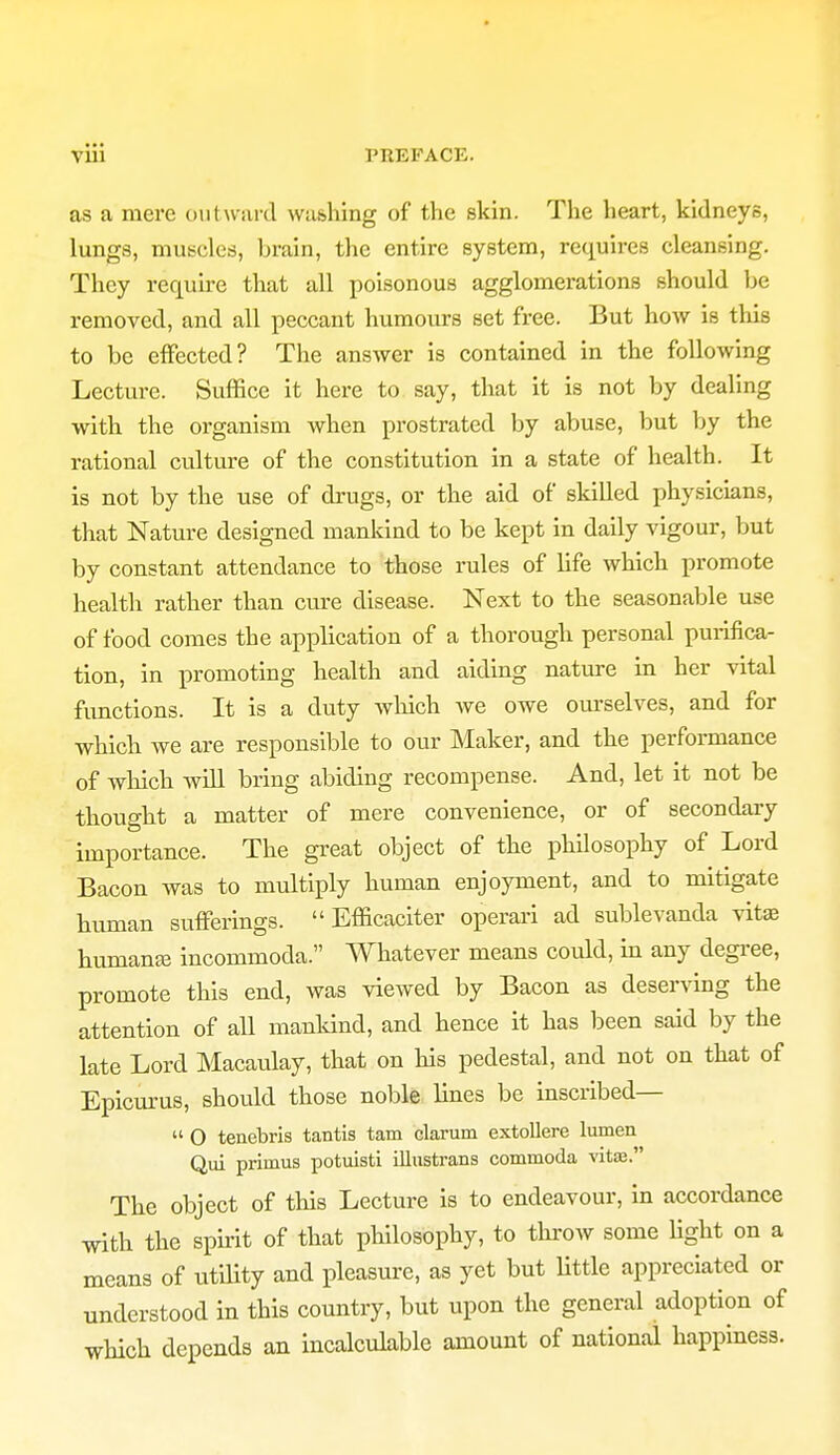 Vlii PREFACE. as a mere outward washing of the skin. The heart, kidneys, lungs, muscles, brain, the entire system, requires cleansing. They require that all poisonous agglomerations should be removed, and all peccant humours set free. But how is this to be effected? The answer is contained in the following Lecture. Suffice it here to say, that it is not by dealing with the organism when prostrated by abuse, but by the rational culture of the constitution in a state of health. It is not by the use of drugs, or the aid of skilled physicians, that Nature designed mankind to be kept in daily vigour, but by constant attendance to those rules of life which promote health rather than cure disease. Next to the seasonable use of food comes the application of a thorough personal purifica- tion, in promoting health and aiding nature in her vital functions. It is a duty which we owe ourselves, and for which we are responsible to our Maker, and the performance of which will bring abiding recompense. And, let it not be thought a matter of mere convenience, or of secondary importance. The great object of the philosophy of Lord Bacon was to multiply human enjoyment, and to mitigate human sufferings.  Efficaciter operari ad sublevanda vita} humanaj incommoda. Whatever means could, in any degree, promote this end, was viewed by Bacon as deserving the attention of all mankind, and hence it has been said by the late Lord Macaulay, that on his pedestal, and not on that of Epicurus, should those noble lines be inscribed—  O tenebris tantis tarn clarum extollere lumen Qui primus potuisti illustrans commoda vita}. The object of this Lecture is to endeavour, in accordance with the spirit of that philosophy, to throw some fight on a means of utility and pleasure, as yet but little appreciated or understood in this country, but upon the general adoption of which depends an incalculable amount of national happiness.