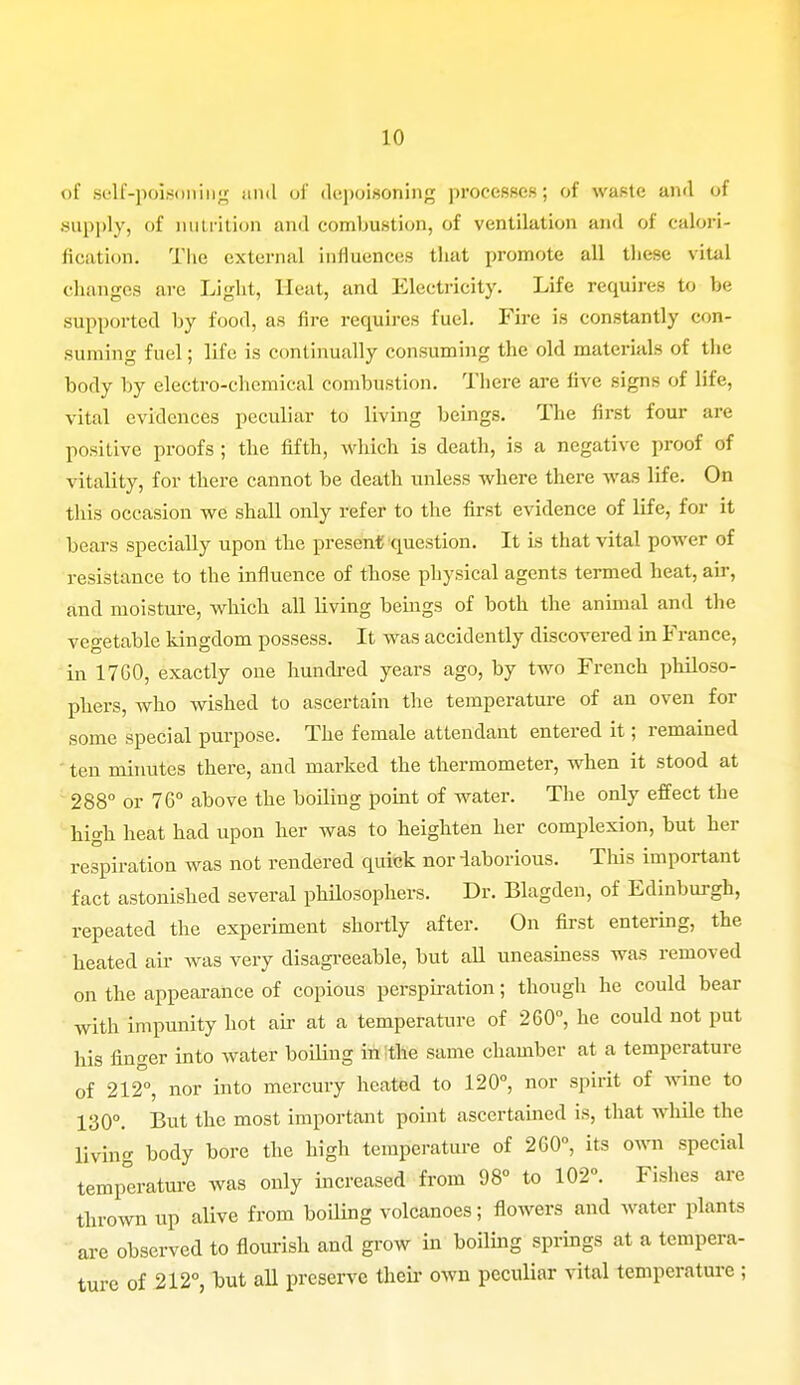 of self-poisoning and of depoisoning processes; of waste and of supply, of nutrition and combustion, of ventilation and of calori- fication. The external influences that promote all these vital changes are Light, Heat, and Electricity. Life requires to be supported by food, as fire requires fuel. Fire is constantly con- suming fuel; life is continually consuming the old materials of the body by electro-chemical combustion. There are live signs of life, vital evidences peculiar to living beings. The first four are positive proofs ; the fifth, which is death, is a negative proof of vitality, for there cannot be death unless where there was life. On this occasion we shall only refer to the first evidence of life, for it bears specially upon the present question. It is that vital power of resistance to the influence of those physical agents termed heat, air, and moisture, which all living beings of both the animal and the vegetable kingdom possess. It was accidently discovered in France, in 17G0, exactly one hundred years ago, by two French philoso- phers, Avho wished to ascertain the temperature of an oven for some special purpose. The female attendant entered it; remained ten minutes there, and marked the thermometer, when it stood at 288° or 76° above the boiling point of water. The only effect the high heat had upon her was to heighten her complexion, but her respiration was not rendered quick nor laborious. This important fact astonished several philosophers. Dr. Blagden, of Edinburgh, repeated the experiment shortly after. On first entering, the heated air was very disagreeable, but all uneasiness was removed on the appearance of copious perspiration; though he could bear with impunity hot air at a temperature of 260°, he could not put his finger into water boiling in the same chamber at a temperature of 212°, nor into mercury heated to 120°, nor spirit of wine to 130°. But the most important point ascertained is, that while the living body bore the high temperature of 2G0°, its own special temperature was only increased from 98° to 102°. Fishes are thrown up alive from boiling volcanoes; flowers and water plants are observed to flourish and grow in boiling springs at a tempera- ture of 212°, but all preserve their own peculiar vital temperature ;