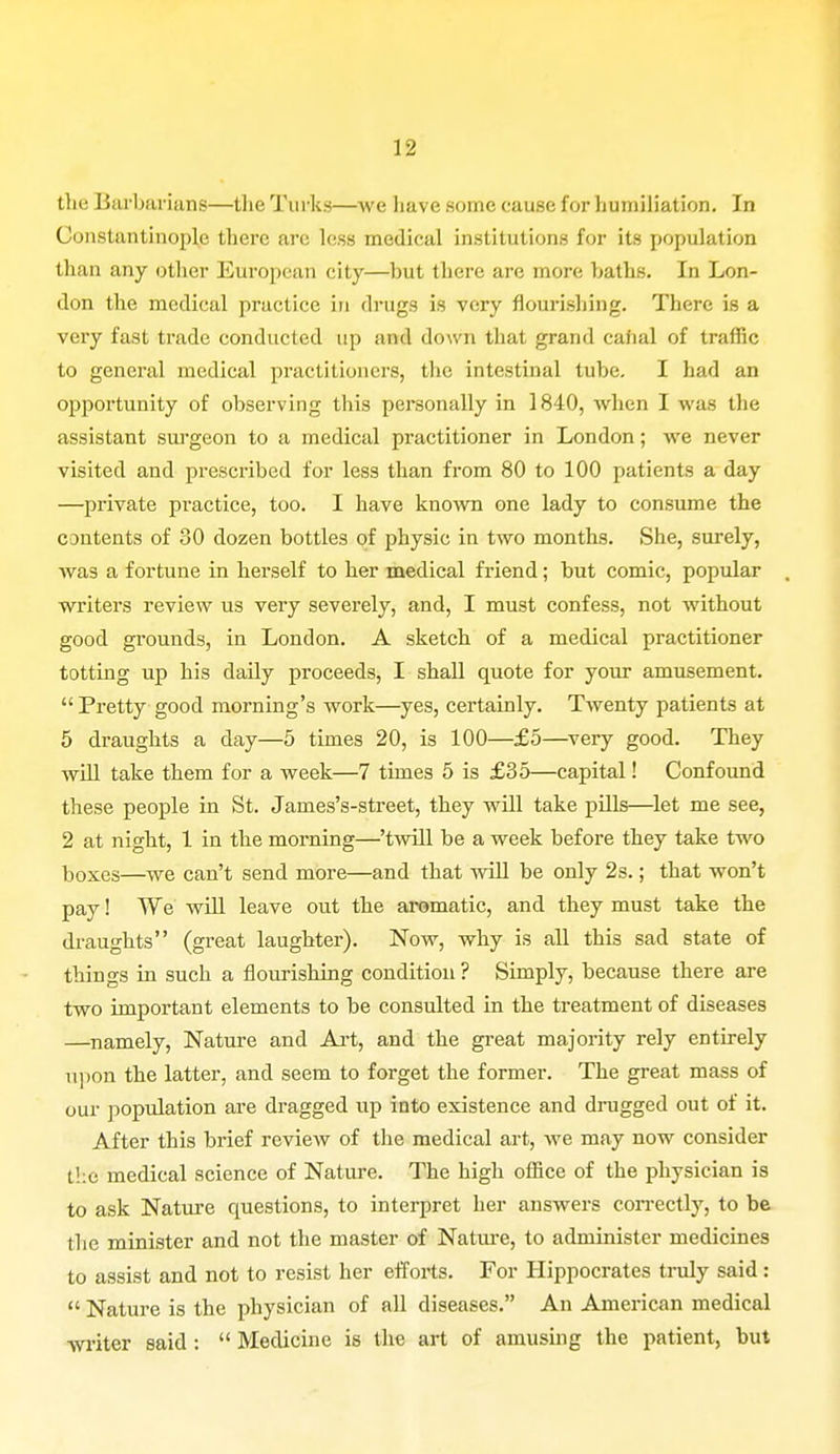 the Barbarians—the Turks—we have some cause for humiliation. In Constantinople there arc less medical institutions for its population than any other European city—hut there arc more baths. In Lon- don the medical practice in drugs is very flourishing. There is a very fast trade conducted up and down that grand canal of traffic to general medical practitioners, the intestinal tube. I had an opportunity of observing this personally in 1840, when I was the assistant surgeon to a medical practitioner in London; we never visited and prescribed for less than from 80 to 100 patients a day —private practice, too. I have known one lady to consume the contents of 30 dozen bottles of physic in two months. She, surely, was a fortune in herself to her medical friend; but comic, popular writers review us very severely, and, I must confess, not without good grounds, in London. A sketch of a medical practitioner totting up his daily proceeds, I shall quote for your amusement.  Pretty good morning's work—yes, certainly. Twenty patients at 5 draughts a day—5 times 20, is 100—£5—very good. They will take them for a week—7 times 5 is £35—capital! Confound these people in St. James's-street, they will take pills—let me see, 2 at night, 1 in the morning—'twill be a week before they take two boxes—we can't send more—and that will be only 2s.; that won't pay! TVe will leave out the aromatic, and they must take the draughts (great laughter). Now, why is all this sad state of things in such a flourishing condition ? Simply, because there are two important elements to be consulted in the treatment of diseases —namely, Nature and Art, and the great majority rely entirely upon the latter, and seem to forget the former. The great mass of our population are dragged up into existence and drugged out of it. After this brief review of the medical art, we may now consider the medical science of Nature. The high office of the physician is to ask Nature questions, to interpret her answers correctly, to be the minister and not the master of Nature, to administer medicines to assist and not to resist her efforts. For Hippocrates truly said :  Nature is the physician of all diseases. An American medical writer said :  Medicine is the art of amusing the patient, but