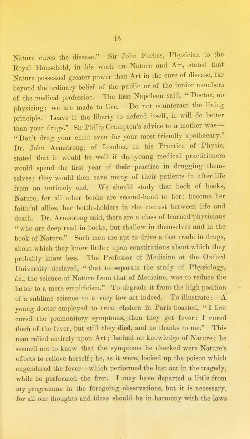 Nature cures the disease. Sir John Forbes, Physician to the Royal Household, in his work on Nature and Art, stated that Nature possessed greater power than Art in the cure of disease, far beyond the ordinary belief of the public or of the junior members of the medical profession. The first Napoleon said,  Doctor, no physicing; we are made to live. Do not counteract the living principle. Leave it the liberty to defend itself, it will do better than your drugs. Sir Philip Crampton's advice to a mother was—  Don't drug your child even for your most friendly apothecary. Dr. John Armstrong, of London, in his Practice of Physic, stated that it would be well if the young medical practitioners would spend the first year of their practice in drugging them- selves ; they would then save many of their patients in after life from an untimely end. We should study that book of books, Nature, for all other books are second-hand to her; become her faithful allies, her bottle-holders in the contest between life and death. Dr. Armstrong said, there are a class of learned physicians  who are deep read in books, but shallow in themselves and in the book of Nature. Such men are apt to drive a fast trade in drugs, about which they know little: upon constitutions about which they probably know less. The Professor of Medicine at the Oxford University declared, that to separate the study of Physiology, i.e., the science of Nature from that of Medicine, was to reduce the latter to a mere empiricism. To degrade it from the high position of a sublime science to a very low art indeed. To illustrate:—A young doctor employed to treat cholera in Paris boasted,  I first cured the premonitory symptoms, then they got fever: I cured them of the fever, but still they died, and no thanks to me. This man relied entirely upon Art; he had no knowledge of Nature; he seemed not to know that the symptoms he checked were Nature's efforts to relieve herself; he, as it were, locked up the poison which engendered the fever—which performed the last act in the tragedy, while he performed the first. I may have departed a little from my programme in the foregoing observations, but it is necessary, for all our thoughts and ideas should be in harmony with the laws