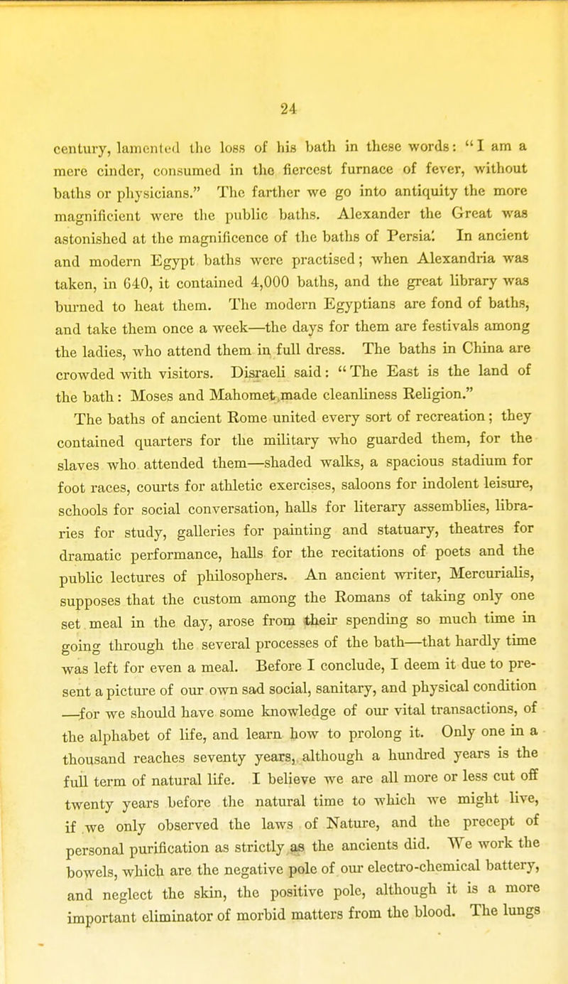 century, lamented the loss of his bath in these words: I am a mere cinder, consumed in the fiercest furnace of fever, without baths or physicians. The farther we go into antiquity the more magnificient were the public baths. Alexander the Great was astonished at the magnificence of the baths of Persia'. In ancient and modern Egypt baths were practised; when Alexandria was taken, in 640, it contained 4,000 baths, and the great library was burned to heat them. The modern Egyptians are fond of baths, and take them once a week—the days for them are festivals among the ladies, who attend them in full dress. The baths in China are crowded with visitors. Disraeli said:  The East is the land of the bath: Moses and Mahomet,made cleanliness Religion. The baths of ancient Rome united every sort of recreation; they contained quarters for the military who guarded them, for the slaves who attended them—shaded walks, a spacious stadium for foot races, courts for athletic exercises, saloons for indolent leisure, schools for social conversation, halls for literary assemblies, libra- ries for study, galleries for painting and statuary, theatres for dramatic performance, halls for the recitations of poets and the public lectures of philosophers. An ancient writer, MercuriaHs, supposes that the custom among the Romans of taking only one set meal in the day, arose from their spending so much time in going through the several processes of the bath—that hardly time was left for even a meal. Before I conclude, I deem it due to pre- sent a picture of our own sad social, sanitary, and physical condition for we should have some knowledge of our vital transactions, of the alphabet of life, and learn how to prolong it. Only one in a thousand reaches seventy years, although a hundred years is the full term of natural life. I believe we are all more or less cut off twenty years before the natural time to which we might live, if we only observed the laws of Nature, and the precept of personal purification as strictly as the ancients did. We work the bowels, which are the negative pole of our electro-chemical battery, and neglect the skin, the positive pole, although it is a more important eliminator of morbid matters from the blood. The lungs