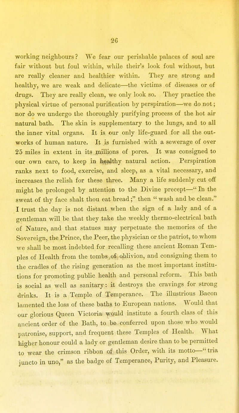 working neighbours? We fear our perishable palaces of soul are fair without but foul within, while their's look foul without, but are really cleaner and healthier within. They are strong and healthy, we are weak and delicate—the victims of diseases or of drugs. They are really clean, we only look so. They practice the physical virtue of personal purification by perspiration—we do not; nor do we undergo the thoroughly purifying process of the hot air natural bath. The skin is supplementary to the lungs, and to all the inner vital organs. It is our only life-guard for all the out- works of human nature. It is furnished with a sewerage of over 25 miles in extent in its minions of pores. It was consigned to our own care, to keep in healthy natural action. Perspiration ranks next to food, exercise, and sleep, as a vital necessary, and increases the relish for these three. Many a life suddenly cut off might be prolonged by attention to the Divine precept— In the sweat of thy face shalt thou eat bread; then  wash and be clean. I trust the day is not distant when the sign of a lady and of a gentleman will be that they take the weekly thermo-electrical bath of Nature, and that statues may perpetuate the memories of the Sovereign, the Prince, the Peer, the physician or the patriot, to whom we shall be most indebted for recalling these ancient Roman Tem- ples of Health from the tombs ,.of oblivion, and consigning them to the cradles of the rising generation as the most important institu- tions for promoting public health and personal reform. This bath is social as well as sanitary: it destroys the cravings for strong drinks. It is a Temple of Temperance. The illustrious Bacon lamented the loss of these baths to European nations. Would that our glorious Queen Victoria would institute a fourth class of this ancient order of the Bath, to be conferred upon those who would patronise, support, and frequent these Temples of Health. What higher honour could a lady or gentleman desire than to be permitted to wear the crimson ribbon of this Order, with its motto— tria juncto in uno, as the badge of Temperance, Purity, and Pleasure.