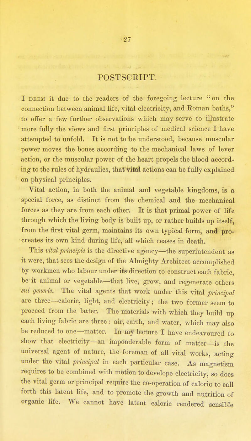 POSTSCRIPT. I deem it due to the readers of the foregoing lecture  on the connection between animal life, vital electricity, and Roman baths, to offer a few further observations which may serve to illustrate more fully the views and first principles of medical science I have attempted to unfold. It is not to be understood, because muscular power moves the bones according to the mechanical laws of lever action, or the muscular power of the heart propels the blood accord- ing to the rules of hydraulics, that vital actions can be fully explained on physical principles- Vital action, in both the animal and vegetable kingdoms, is a special force, as distinct from the chemical and the mechanical forces as they are from each other. It is that primal power of life through which the living body is built up, or rather builds up itself, from the first vital germ, maintains its own typical form, and pro- creates its own kind during life, all which ceases in death. This vital principle is the directive agency—the superintendent as it were, that sees the design of the Almighty Architect accomplished by workmen who labour under its direction to construct each fabric, be it animal or vegetable—that live, grow, and regenerate others sui generis. The vital agents that work under this vital principal are three—caloric, light, and electricity; the two former seem to proceed from the latter. The materials with which they build up each living fabric are three: air, earth, and water, which may also be reduced to one—matter. In my lecture I have endeavoured to show that electricity—an imponderable form of matter is the universal agent of nature, the foreman of all vital works, acting under the vital principal in each particular case. As magnetism requires to be combined with motion to develope electricity, so does the vital germ or principal require the co-operation of caloric to call forth this latent life, and to promote the growth and nutrition of organic life. We cannot have latent caloric rendered sensible