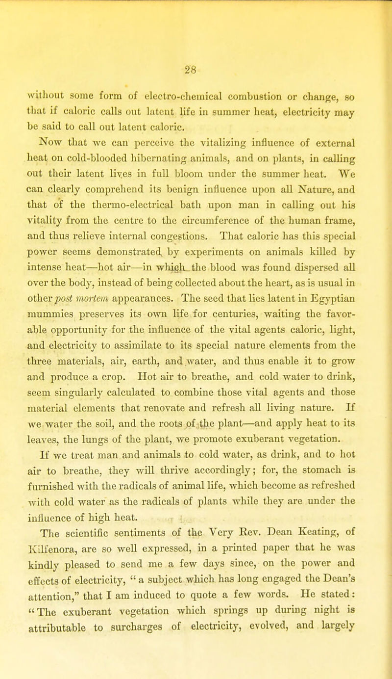 without some form of electro-chemical combustion or change, so that if caloric calls out latent life in summer heat, electricity may be said to call out latent caloric. Now that we can perceive the vitalizing influence of external heat on cold-blooded hibernating animals, and on plants, in calling out their latent lives in full bloom under the summer heat. We can clearly comprehend its benign influence upon all Nature, and that of the thermo-electrical bath upon man in calling out his vitality from the centre to the circumference of the human frame, and thus relieve internal congestions. That caloric has this special power seems demonstrated by experiments on animals killed by intense heat—hot air—in whiijh.. the blood was found dispersed all over the body, instead of being collected about the heart, as is usual in other post mortem appearances. The seed that lies latent in Egyptian mummies preserves its own life for centuries, waiting the favor- able opportunity for the influence of the vital agents caloric, light, and electricity to assimilate to its special nature elements from the three materials, air, earth, and water, and thus enable it to grow and produce a crop. Hot air to breathe, and cold water to drink, seem singularly calculated to combine those vital agents and those material elements that renovate and refresh all living nature. If we water the soil, and the roots of the plant—and apply heat to its leaves, the lungs of the plant, we promote exuberant vegetation. If we treat man and animals to cold water, as drink, and to hot air to breathe, they will thrive accordingly; for, the stomach is furnished with the radicals of animal life, which become as refreshed with cold water as the radicals of plants while they are under the influence of high heat. The scientific sentiments of the Very Eev. Dean Keating, of Kilfenora, are so well expressed, in a printed paper that he was kindly pleased to send me a few days since, on the power and effects of electricity,  a subject which has long engaged the Dean's attention, that I am induced to quote a few words. He stated: The exuberant vegetation which springs up during night is attributable to surcharges of electricity, evolved, and largely