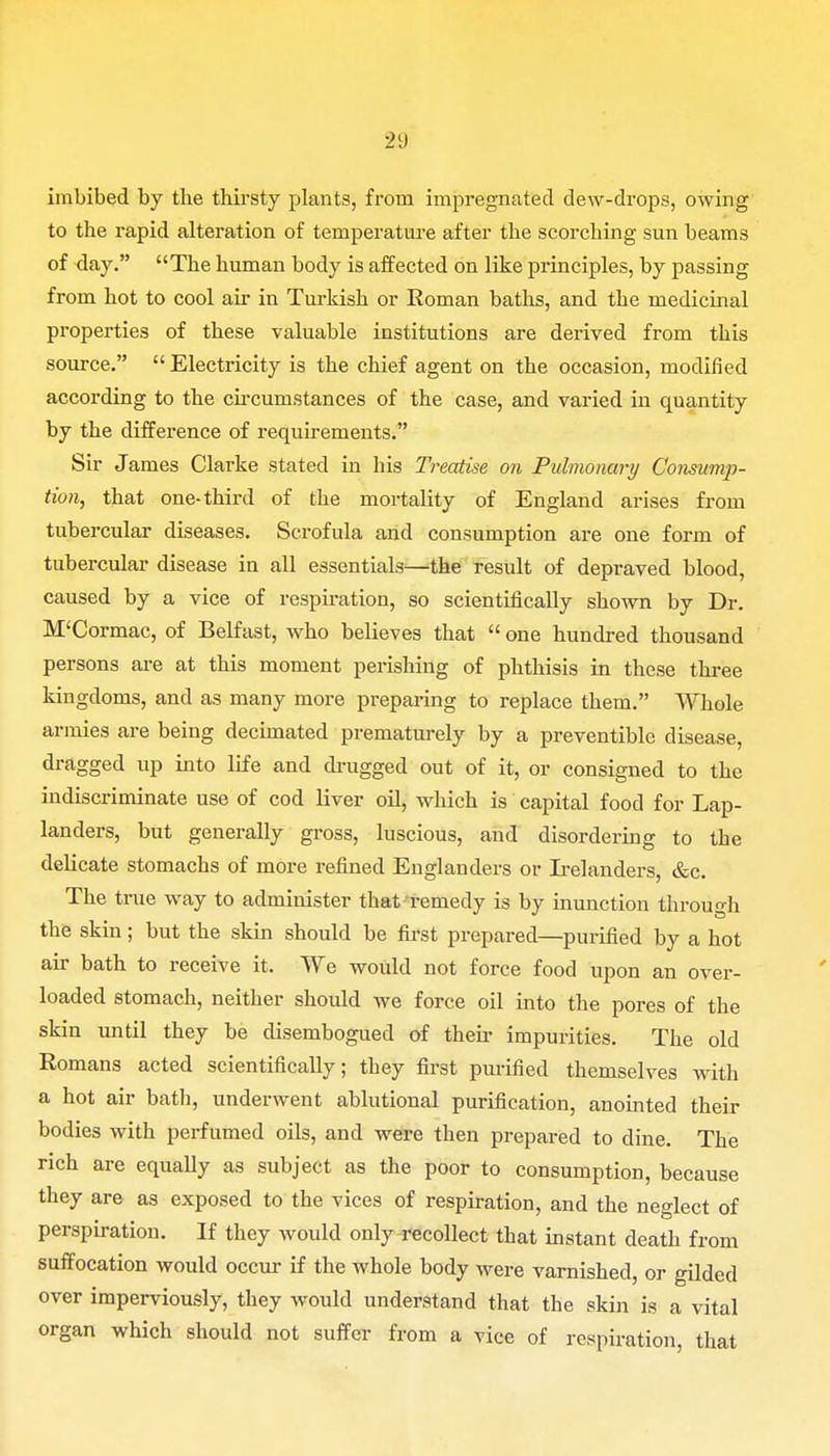 imbibed by the thirsty plants, from impregnated dew-drops, owing to the rapid alteration of temperature after the scorching sun beams of day. The human body is affected on like principles, by passing from hot to cool air in Turkish or Roman baths, and the medicinal properties of these valuable institutions are derived from this source.  Electricity is the chief agent on the occasion, modified according to the circumstances of the case, and varied in quantity by the difference of requirements. Sir James Clarke stated in his Treatise on Pulmonary Consump- tion, that one-third of the mortality of England arises from tubercular diseases. Scrofula and consumption are one form of tubercular disease in all essentials—the result of depraved blood, caused by a vice of respiration, so scientifically shown by Dr. M'Cormac, of Belfast, who believes that  one hundred thousand persons are at this moment perishing of phthisis in these three kingdoms, and as many more preparing to replace them. Whole armies are being decimated prematurely by a preventible disease, dragged up into life and drugged out of it, or consigned to the indiscriminate use of cod liver oil, which is capital food for Lap- landers, but generally gross, luscious, and disordering to tbe delicate stomachs of more refined Englanders or Irelanders, &c. The true way to administer that remedy is by inunction through the skin; but the skin should be first prepared—purified by a hot air bath to receive it. We would not force food upon an over- loaded stomach, neither should we force oil into the pores of the skin until they be disembogued of then- impurities. The old Romans acted scientifically; they first purified themselves with a hot air bath, underwent ablutional purification, anointed their bodies with perfumed oils, and were then prepared to dine. The rich are equally as subject as the poor to consumption, because they are as exposed to the vices of respiration, and the neglect of perspiration. If they would only recollect that instant death from suffocation would occur if the whole body were varnished, or gilded over imperviously, they would understand that the skin is a vital organ which should not suffer from a vice of respiration, that