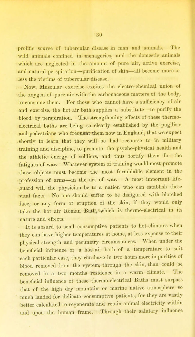 prolific source of tubercular disease in man and animals. The wild animals confined in menageries, and the domestic animals which arc neglected in the amount of pure air, active exercise, and natural perspiration—purification of skin—all become more or less the victims of tubercular disease. Now, Muscular exercise excites the electro-chemical union of the oxygen of pure air with the carbonaceous matters of the body, to consume them. For those who cannot have a sufficiency of air and exercise, the hot air bath supplies a substitute—to purify the blood by perspiration. The strengthening effects of these thermo- electrical baths are being so clearly established by the pugilists and pedestrians who frequent them now in England, that we expect .shortly to learn that they will be had recourse to in military training and discipline, to promote the psycho-physical health and the athletic energy of soldiers, and thus fortify them for the fatigues of war. Whatever system of training would most promote these objects must become the most formidable element in the profession of arms—in the art of war. A most important life- guard will the physician be to a nation who can establish these vital facts. No one should suffer to be disfigured with blotched face, or any form of eruption of the skin, if they would only take the hot air Roman Bath, which is thermo-electrical in its nature and effects. It is absurd to send consumptive patients to hot climates when they can have higher temperatures at home, at less expense to their physical strength and pecuniary circumstances. When under the beneficial influence of a hot air bath of a temperature to suit each particular case, they can have in two hours more impurities of blood removed from the system, through the skin, than could be removed in a two months residence in a warm climate. The beneficial influence of these thermo-electrical Baths must surpass that of the high dry mountain or marine native atmosphere so much lauded for delicate consumptive patients, for they are vastly better calculated to regenerate and retain animal electricity within and upon the human frame. Through their salutary influence
