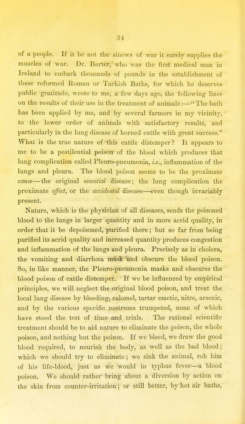 31 of a people. If it be not the sinews of war it surely supplies the muscles of war. Dr. Barter, who was the first medical man in Ireland to embark thousands of pounds in the establishment of these reformed Roman or Turkish Baths, for which he deserves public gratitude, wrote to me, a few days ago, the following lines on the results of their use in the treatment of animals :— The bath has been applied by me, and by several farmers in my vicinity, to the lower order of animals with satisfactory results, and particularly in the lung disease of horned cattle with great success. What is the true nature of this cattle distemper ? It appears to me to be a pestilential poison of the blood which produces that lung complication called Pleuro-pneumonia, i.e., inflammation of the lungs and pleura. The blood poison seems to be the proximate cause—the original essential disease; the lung complication the proximate effect, or the accidental disease—even though invariably present. Nature, which is the physician of all diseases, sends the poisoned blood to the lungs in larger quantity and in more acrid quality, in order that it be depoisoned, purified there; but so far from being purified its acrid quality and increased quantity produces congestion and inflammation of the lungs and pleura. Precisely as in cholera, the vomiting and diarrhoea mask and obscure the blood poison. So, in like manner, the Pleuro-pneumonia masks and obscures the blood poison of cattle distemper. If we be influenced by empirical principles, we will neglect the original blood poison, and treat the local lung disease by bleeding, calomel, tartar emetic, nitre, arsenic, and by the various specific nostrums trumpeted, none of which have stood the test of time and trials. The rational scientific treatment should be to aid nature to eliminate the poison, the whole poison, and nothing but the poison. If we bleed, we draw the good blood required, to nourish the body, as well as the bad blood; which we should try to eliminate; we sink the animal, rob him of his life-blood, just as we would in typhus fever—a blood poison. We should rather bring about a diversion by action on the skin from counter-irritation; or still better, by hot air baths,