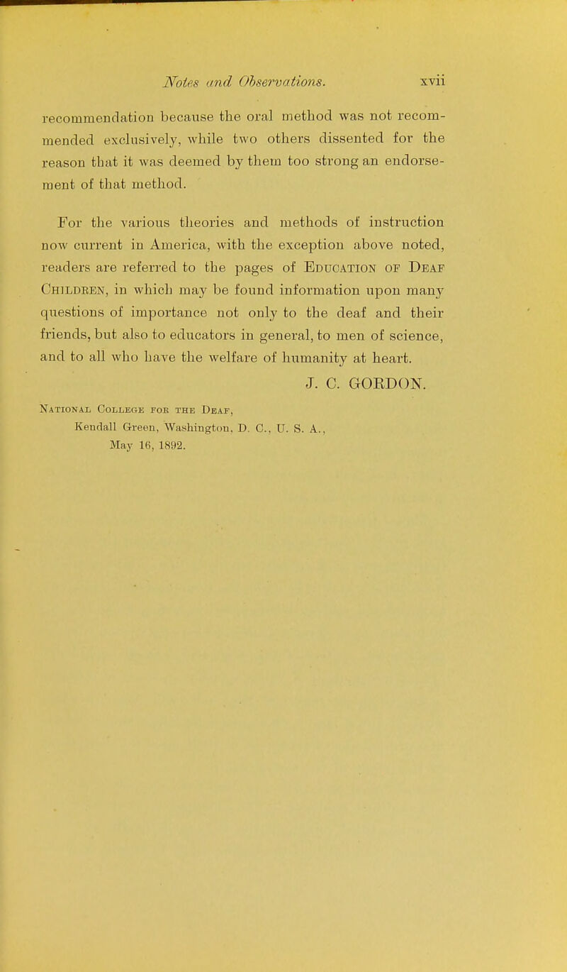 recommendation because the oral method was not recom- mended exclusively, while two others dissented for the reason that it was deemed by them too strong an endorse- ment of that method. For the various theories and methods of instruction now citrrent in America, with the exception above noted, readers are referred to the pages of Education of Deaf Children, in which may be found information upon many questions of importance not only to the deaf and their friends, but also to educators in general, to men of science, and to all who have the welfare of hiimanity at heart. J. C. GOKDON. National College fob the Deaf, Kendall Green, Washington. D. C, U. S. A., May 16, 1892.