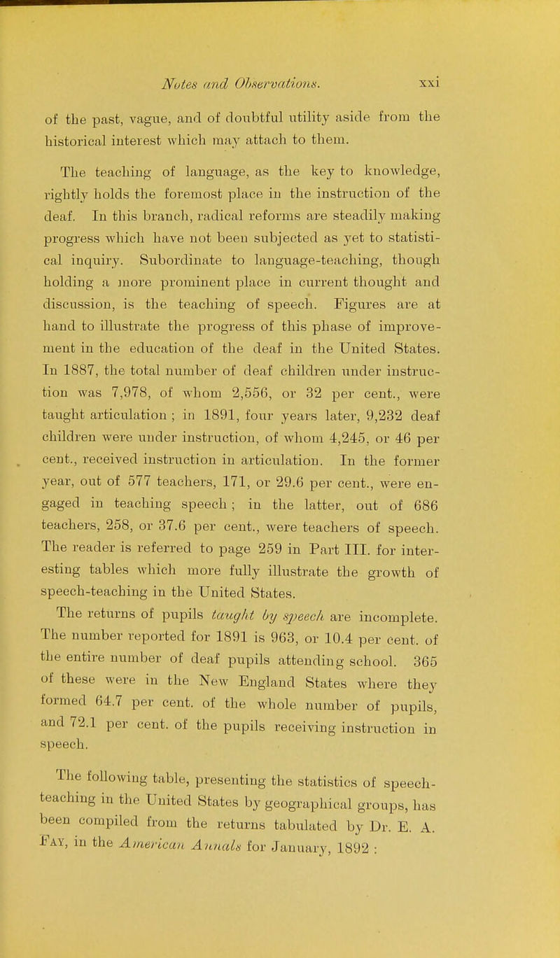 of the past, vague, and of doubtful utility aside from the historical interest which may attach to them. The teaching of language, as the key to knowledge, rightly holds the foremost place in the instruction of the deaf. In this branch, radical reforms are steadily making progress which have not been subjected as yet to statisti- cal inquiry. Subordinate to language-teaching, though holding a more prominent place in current thought and discussion, is the teaching of speech. Figures are at hand to illustrate the progress of this phase of improve- ment in the education of the deaf in the United States. In 1887, the total number of deaf children under instruc- tion was 7,978, of whom 2,556, or 32 per cent., were taught articulation ; in 1891, four years later, 9,232 deaf children were under instruction, of whom 4,245, or 46 per cent., received instruction in articulation. In the former year, out of 577 teachers, 171, or 29.6 per cent., were en- gaged in teaching speech ; in the latter, out of 686 teachers, 258, or 37.6 per cent., were teachers of speech. The reader is referred to page 259 in Part III. for inter- esting tables which more fully illustrate the growth of speech-teaching in the United States. The returns of pupils taught Oy S2)eech are incomplete. The number reported for 1891 is 963, or 10.4 per cent, of the entire number of deaf pupils attending school. 365 of these were in the New England States where they formed 64.7 per cent, of the whole number of pupils, and 72.1 per cent, of the pupils receiving instruction in speech. The following table, presenting the statistics of speech- teaching in the United States by geographical groups, has been compiled from the returns tabulated by Dr. E. A. Fay, in the American Annals for January, 1892 :