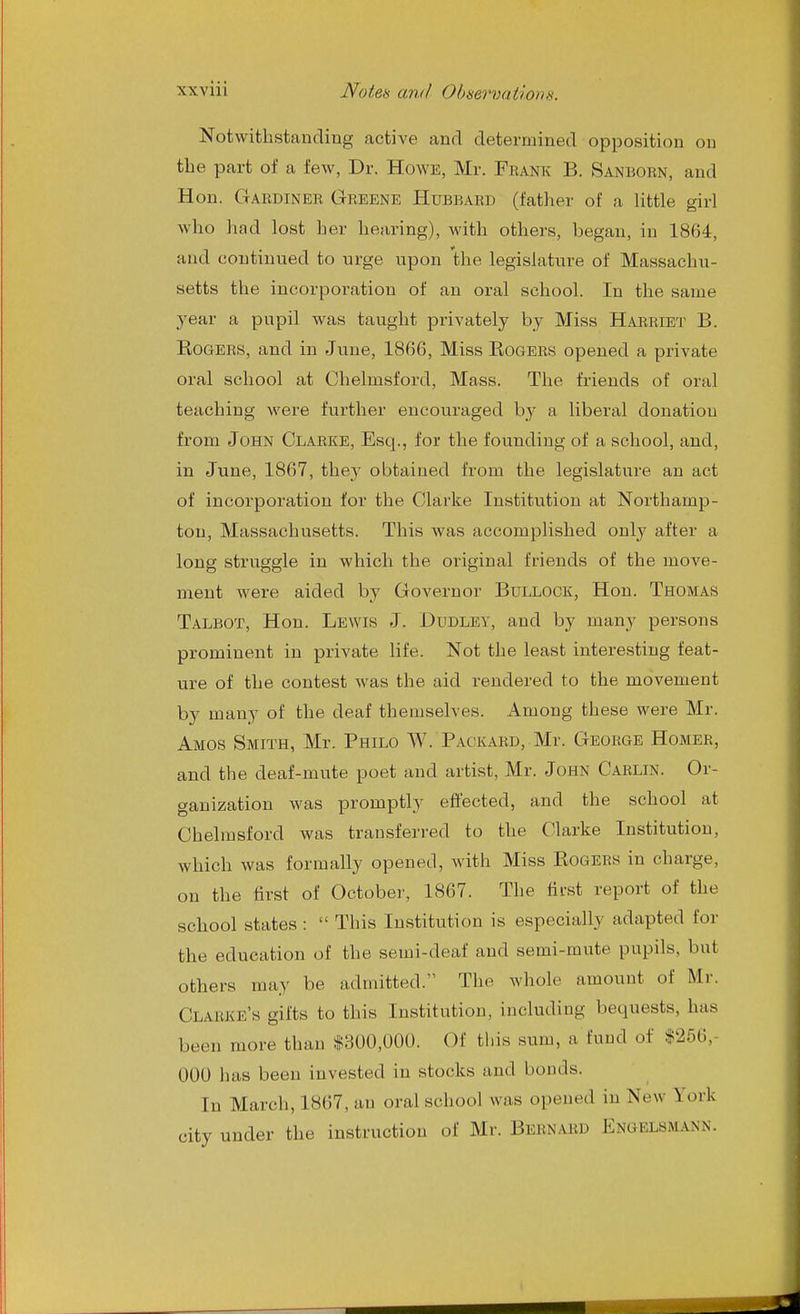 Notwithstanding active and determined opposition on the part of a few, Dr. Howe, Mr. Fbank B. Sanborn, and Hon. Gardiner Greene Hubbard (father of a little girl who had lost her hearing), with others, began, in 1864, and continued to urge upon the legislature of Massachu- setts the incorporation of an oral school. In the same year a pupil was taught privately by Miss Harriet B. Rogers, and in June, 1866, Miss Rogers opened a private oral school at Chelmsford, Mass. The friends of oral teaching were further encouraged by a liberal donation from John Clarke, Esq., for the founding of a school, and, in June, 1867, they obtained from the legislature an act of incorporation for the Clarke Institution at Northamp- ton, Massachusetts. This was accomplished only after a long struggle in which the original friends of the move- ment were aided by Governor Bullock, Hon. Thomas Talbot, Hon. Lewis J. Dudley, and by many persons prominent in private life. Not the least interesting feat- ure of the contest was the aid rendered to the movement by many of the deaf themselves. Among these were Mr. Amos Smith, Mr. Philo W. Packard, Mr. George Homer, and the deaf-mute poet and artist, Mr. John Carlin. Or- ganization was promptly effected, and the school at Chelmsford was transferred to the Clarke Institution, which was formally opened, with Miss Rogers in charge, on the tirst of October, 1867. The first report of the school states:  This Institution is especially adapted for the education of the semi-deaf and semi-mute pupils, but others may be admitted. The whole amount of Mr. Clarke's gifts to this Institution, including bequests, has been more than *300,00(). Of tl.is sum, a fund of $256,- 000 has been invested in stocks and bonds. In March, 1867, an oral school was opened in New York city under the instruction of Mr. Bernard Engelsmann.