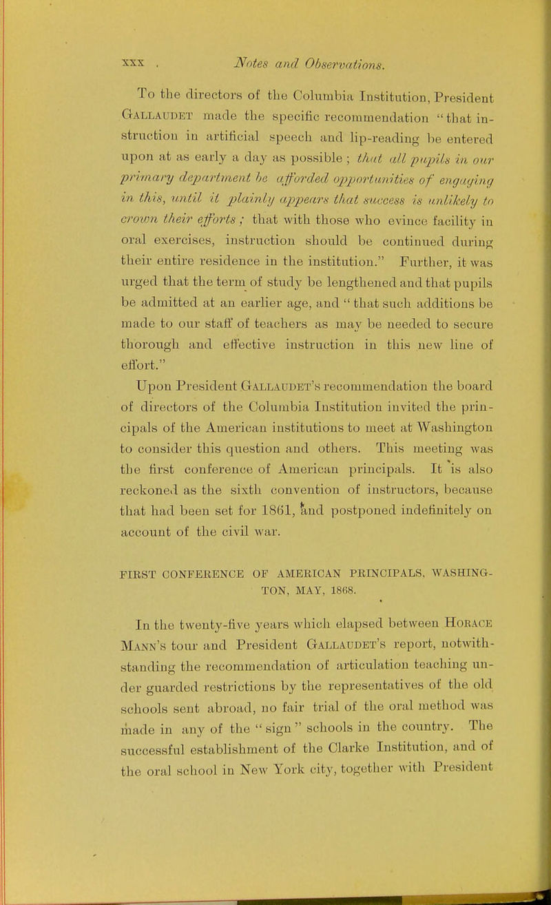 To the directors of the Columbia Institution, President Gallaudet made the specific recommendation that in- struction in artificial speech and lip-reading be entered upon at as early a day as possible ; that all piipUs in our primary dejjartment he a.forded opportunitiefs of engaging in this, until it jy^«m^?/ appears that success is unlikely to crown their efforts ; that with those who evince facility in oral exercises, instruction should be continued during their entire residence in the institution. Further, it was urged that the term of study be lengthened and that pupils be admitted at an earlier age, and  that such additions be made to our stafi' of teachers as may be needed to secure thorough and effective instruction in this new line of effort. Upon President Gallaudet's recommendation the board of directors of the Columbia Institution invited the prin- cipals of the American institutions to meet at Washington to consider this question and others. This meeting was the first conference of American principals. It is also reckoned as the sixth convention of instructors, because that had been set for 1861, ^nd postponed indefinitely on account of the civil war. FIRST CONFERENCE OF AMERICAN PRINCIPALS, WASHING- TON, MAY, 1868. In the twenty-five years which elapsed between Horace Mann's tour and President Gallaudet's report, notwith- standing the recommendation of articulation teaching un- der guarded restrictions by the representatives of the old schools sent abroad, no fair trial of the oral method was made in any of the  sign  schools in the country. The successful establishment of the Clarke Institution, and of the oral school in New York city, together with President