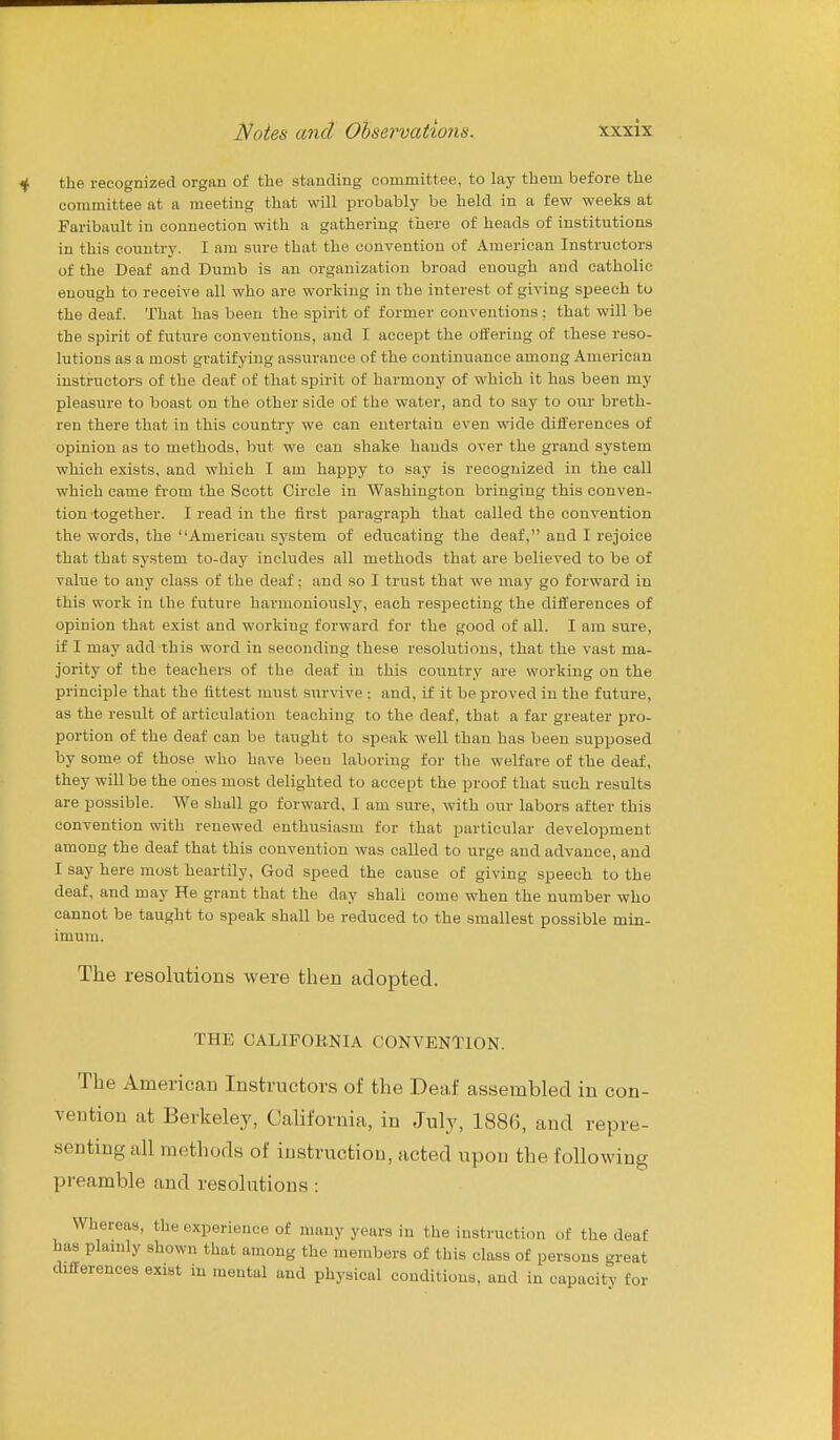 the recognized organ of the standing committee, to lay them before the committee at a meeting that will probably be held in a few weeks at Faribault in connection with a gathering there of heads of institutions in this country. I am sure that the convention of American Instructors of the Deaf and Dumb is an organization broad enough and catholic enough to receive all who are working in the interest of giving speech to the deaf. That has been the spirit of former conventions ; that will be the spirit of future conventions, and I accept the offering of these reso- lutions as a most gratifying assurance of the continuance among American instructors of the deaf of that spirit of harmony of which it has been my pleasure to boast on the other side of the water, and to say to our breth- ren there that in this country we can entertain even wide differences of opinion as to methods, but we can shake hands over the grand system which exists, and which I am happy to say is recognized in the call which came from the Scott Circle in Washington bringing this conven- tion together. I read in the first paragraph that called the convention the words, the American system of educating the deaf, and I rejoice that that system to-day includes all methods that are believed to be of value to any class of the deaf; and so I trust that we may go forward in this work in the future harmoniously, each respecting the differences of opinion that exist and working forward for the good of all. I am sure, if I may add this word in seconding these resolutions, that the vast ma- jority of the teachers of the deaf in this country are working on the principle that the fittest must survive : and, if it be proved in the future, as the result of articulation teaching to the deaf, that a far greater pro- portion of the deaf can be taught to speak well than has been supposed by some of those who have been laboring for the welfare of the deaf, they will be the ones most delighted to accept the proof that such results are possible. We shall go forward, I am sure, with our labors after this convention with renewed enthusiasm for that particular development among the deaf that this convention was called to urge and advance, and I say here most heartily, God speed the cause of giving speech to the deaf, and may He grant that the day shall come when the number who cannot be taught to speak shall be reduced to the smallest possible min- imum. The resolutions were then adopted. THE OALIFOKNIA CONVENTION. The American Instructors of the Deaf assembled in con- vention at Berkeley, California, in July, 1886, and repre- senting all methods of instruction, acted upon the following preamble and resolutions: Whereas, the experience of many years in the instruction of the deaf has plamly shown that among the members of this class of persons <.reat differences exist in mental and physical conditions, and in capacitv for