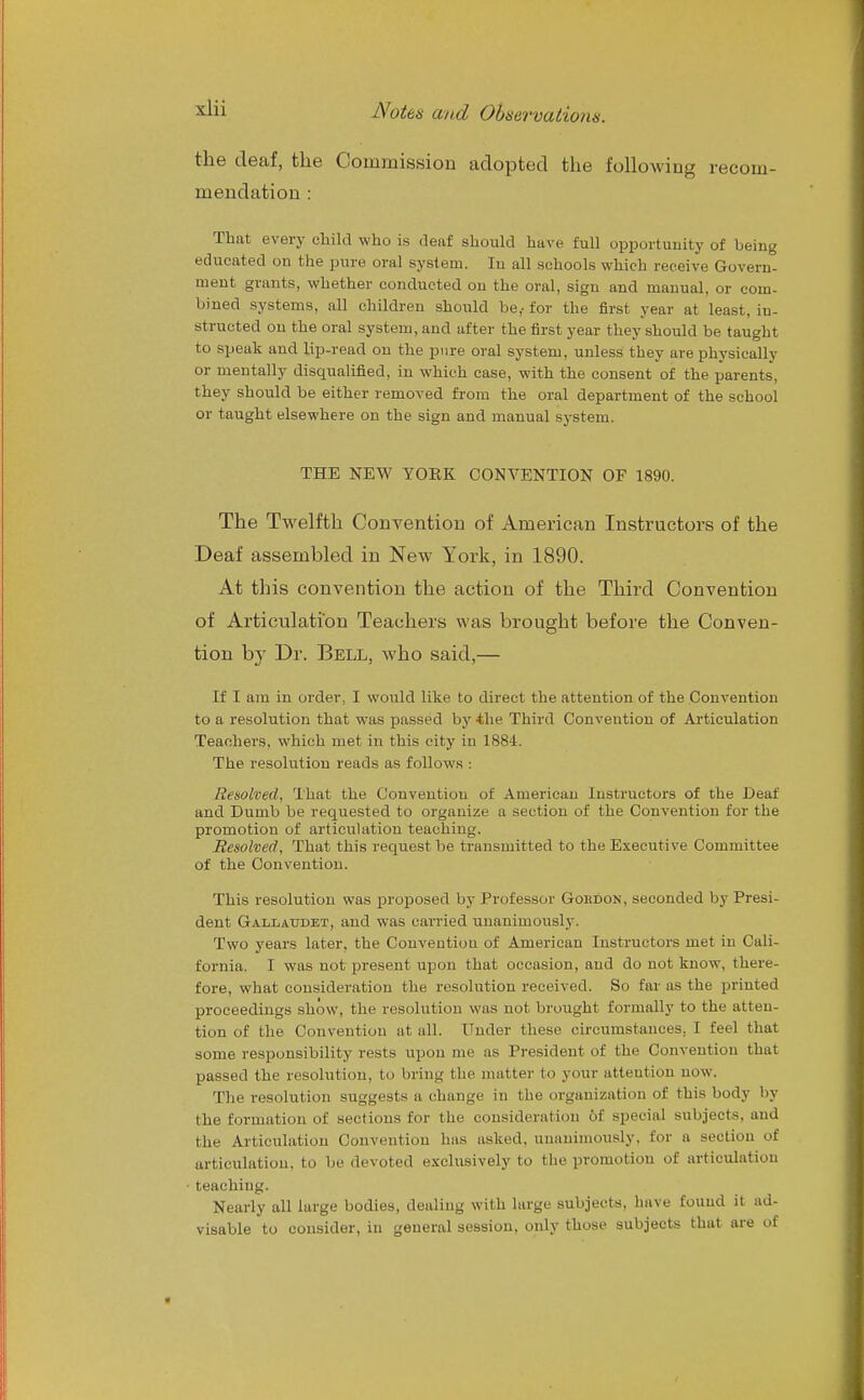 the deaf, the Commission adopted the following recom- mendation : That every child who is deaf should have full opportunity of being educated on the pure oral system. In all schools which receive Govern- ment grants, whether conducted on the oral, sign and manual, or com- bined systems, all children shoiild be,- for the first year at least, in- structed on the oral system, and after the first year they should be taught to speak and lip-read on the pure oral system, unless they are physically or mentally disqualified, in which case, with the consent of the parents, they should be either removed from the oral department of the school or taught elsewhere on the sign and manual system. THE NEW YOEK CONVENTION OF 1890. The Twelfth Convention of American Instructors of the Deaf assembled in New York, in 1890. At this convention the action of the Third Convention of Articulation Teachers was brought before the Conven- tion by Dr. Bell, who said,— If I am in order, I would like to direct the attention of the Convention to a resolution that was passed by 4he Third Convention of Articulation Teachers, which met in this city in 1884. The resolution reads as follows : Resolved, That the Convention of American Instructors of the Deaf and Dumb be requested to organize a section of the Convention for the promotion of articulation teaching. Besolved, That this request be transmitted to the Executive Committee of the Convention. This resolution was proposed by Professor Gokdon, seconded by Presi- dent Gallaudet, and was carried unanimously. Two years later, the Convention of American Instructors met in Cali- fornia. I was not present upon that occasion, and do not know, there- fore, what consideration the resolution received. So far us the printed proceedings show, the resolution was not brought formally to the atten- tion of the Convention at all. Under these circumstances, I feel that some responsibility rests upon me as President of the Convention that passed the resolution, to bring the matter to your attention now. The resolution suggests a change in the organization of this body by the formation of sections for the consideration of special subjects, and the Articulation Convention has asked, unanimously, for a section of articulation, to be devoted exclusively to the promotion of articulation teaching. Nearly all large bodies, dealing with large subjects, have found it ad- visable to consider, in general session, only those subjects that are of