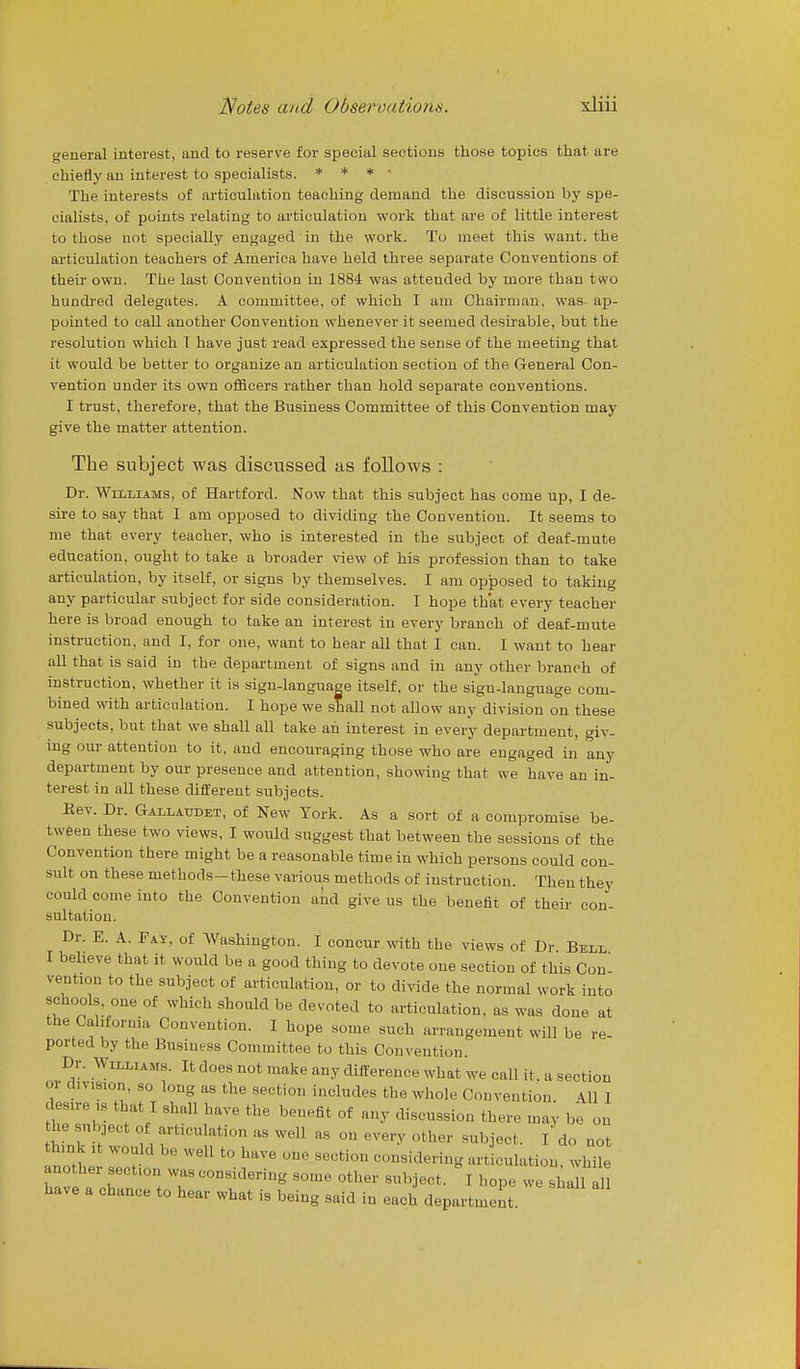 general interest, and to reserve for special sections those topics that are chiefly an interest to specialists. * * * • The interests of articulation teaching demand the discussion by spe- cialists, of points relating to articulation work that are of little interest to those not specially engaged in the work. To meet this want, the articulation teachers of America have held three separate Conventions of their own. The last Convention in 1884 was attended by more than two hundred delegates. A committee, of which I am Chairman, was ap- pointed to call another Convention whenever it seemed desirable, but the resolution which T have just read expressed the sense of the meeting that it would be better to organize an articulation section of the General Con- vention under its own officers rather than hold separate conventions. I trust, therefore, that the Business Committee of this Convention may give the matter attention. The subject was discussed as follows : Dr. Williams, of Hartford. Now that this subject has come up, I de- sii-e to say that I am opposed to dividing the Convention. It seems to me that every teacher, who is interested in the subject of deaf-mute education, ought to take a broader view of his profession than to take articulation, by itself, or signs by themselves. I am opposed to taking any particular subject for side consideration. I hope that every teacher here is broad enough to take an interest in every branch of deaf-mute instruction, and I, for one, want to hear all that I can. I want to hear all that is said in the department of signs and in any other branch of instruction, whether it is sign-language itself, or the sigu-language com- bined with articulation. I hope we shall not allow any division on these subjects, but that we shall all take an interest in every department, giv. ing our attention to it, and encouraging those who are engaged in any department by our presence and attention, showing that we have an in- terest in all these different subjects. Rev. Dr. Gallaudet, of New York. As a sort of a compromise be- tween these two views, I would suggest that between the sessions of the Convention there might be a reasonable time in which persons could con- sult on these methods-these various methods of instruction. Then they could come into the Convention and give us the benefit of their con- sultation. Dr. E. A. Fay, of Washington. I concur with the views of Dr Bell I believe that it would be a good thing to devote one section of this Con- vention to the subject of articulation, or to divide the normal work into schools one of which should be devoted to articulation, as was done at the Cal.fornia Convention. I hope some such arrangement will be re- ported by the Business Committee to this Convention. Dr. Williams. It does not make any difference what we call it, a section or division, so long as the section includes the whole Convention All I he subject of articulation as well as on every other subject. I do not think It would be well to have one section considering artlulation. whe another section was considering some other subject. I hope we shall all have a chance to hear what is being said in each department