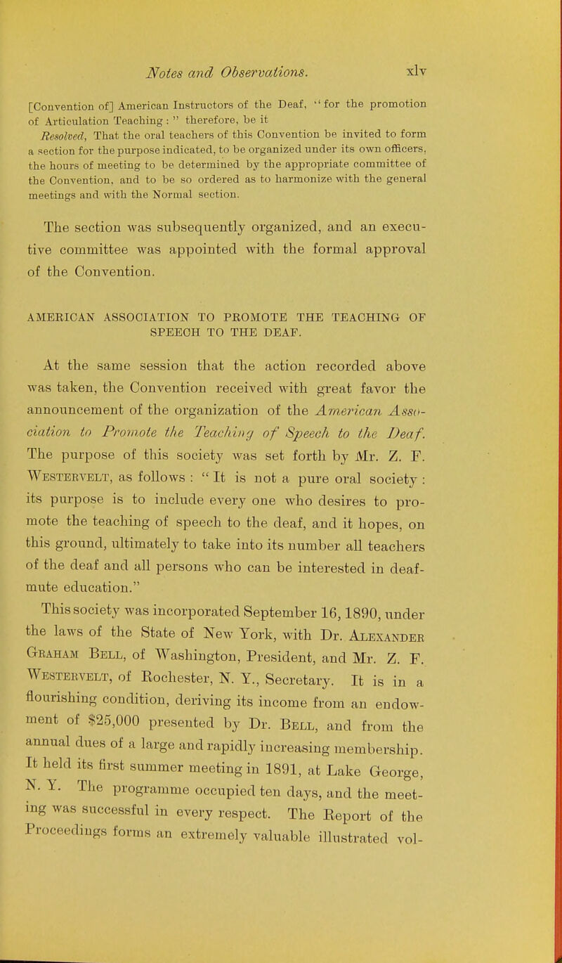 [Convention of] American Instructors of the Deaf, 'for the promotion of Articulation Teaching :  therefore, be it Resolved, That the oral teachers of this Convention be invited to form a section for the purpose indicated, to be organized under its own officers, the hours of meeting to be determined bj^ the appropriate committee of the Convention, and to be so ordered as to harmonize with the general meetings and with the Normal section. The section was subsequently organized, and an execu- tive committee M^as appointed with the formal approval of the Convention. AMERICAN ASSOCIATION TO PROMOTE THE TEACHING OF SPEECH TO THE DEAF. At the same session that the action recorded above was taken, the Convention received with great favor the announcement of the organization of the Araeyncan Asso- ciation in Promote the Teaching of Speech to the Deaf. The purpose of this society was set forth by Mr. Z. F. Westebvelt, as follows :  It is not a pure oral society : its purpose is to include every one who desires to pro- mote the teaching of speech to the deaf, and it hopes, on this ground, ultimately to take into its number all teachers of the deaf and all persons who can be interested in deaf- mute education. This society was incorporated September 16,1890, imder the laws of the State of New York, with Dr. Alexander Graham Bell, of Washington, President, and Mr. Z. F. Westervelt, of Eochester, N. Y., Secretary. It is in a flourishing condition, deriving its income from an endow- ment of $25,000 presented by Dr. Bell, and from the annual dues of a large and rapidly increasing membership. It held its first summer meeting in 1891, at Lake George, N. Y. The programme occupied ten days, and the meet- ing was successful in every respect. The Eeport of the Proceedings forms an extremely valuable illustrated vol-