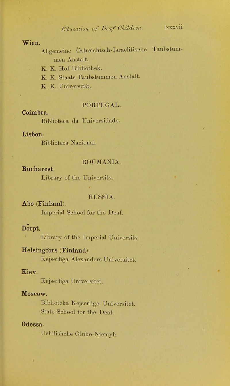 Wien. Allgemeine Ostreichisch-Israelitisclie Taubstum- men Anstalt. K. K. Hot Bibliothek. K. K. Staats Taubsfcummen Anstalt. K. K. Universitiit. POETUGAL. Coimbra. Biblioteca da Universidade. Lisbon. Biblioteca Nacional. EOUMANIA. Bucharest. Library of tlie University. RUSSIA. Abo (Finland). Imperial School for the Deaf. Dorpt. Library of the Imperial University. Helsingfors (Finland). Kejserliga Alexanders-Universitet. Kiev. Kejserliga Universitet. Moscow. Biblioteka Kejserliga Universitet. State School for the Deaf. Odessa. Uchilishche Gluho-Niemyh. \ 1