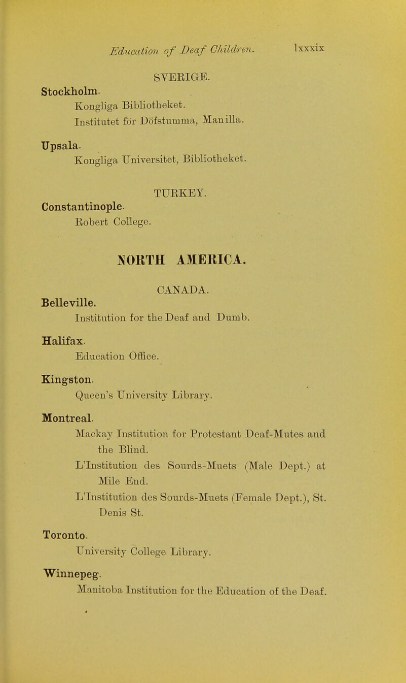 SVERIGE. Stockholm. Kongliga Bibliotlieket. Institutet for Dofstumma, Manilla. Upsala. Kongliga Universitet, Bibliotheket. TURKEY. Constantinople. Robert College. NORTH AMERICA. CANADA. Belleville. Institution for the Deaf and Dumb. Halifax. Education Office. Kingston. Queen's University Library. Montreal. Mackay Institution for Protestant Deaf-Mutes and the Blind. L'Institution des Sourds-Muets (Male Dept.) at Mile End. L'Institution des Sourds-Muets (Female Dept.), St. Denis St. Toronto. University College Library. Winnepeg. Manitoba Institution for the Education of the Deaf. 1