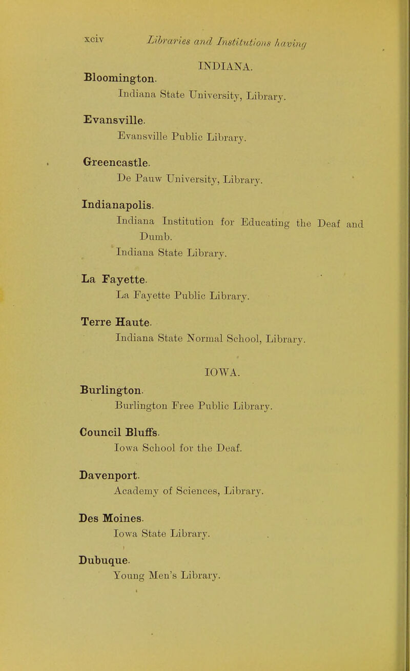 INDIANA. Bloomington. Indiana State University, Library. Evansville. Evansville Public Library. Greencastle. De Pauw University, Library. Indianapolis. Indiana Institution for Educating the Deaf and Dumb. Indiana State Library. La Fayette. La Fayette Public Library. Terre Haute. Indiana State Normal School, Library. IOWA. Burlington. Burlington Free Public Library. Council Bluffs. Iowa School for the Deaf. Davenport. Academy of Sciences, Library. Des Moines. Iowa State Library. Dubuque. Young Men's Library.