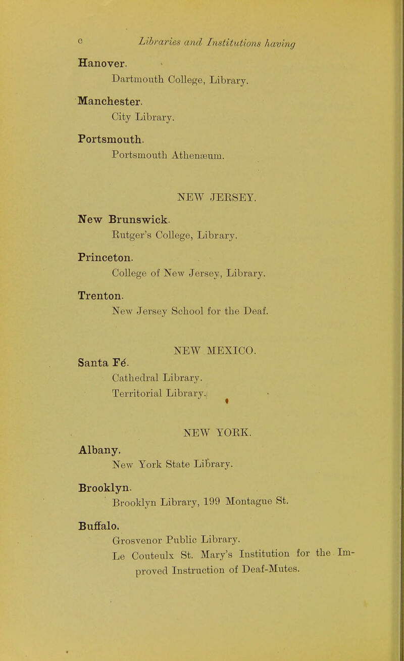 Hanover. Dartmouth College, Library. Manchester. City Library. Portsmouth. Portsmouth Athenaeum. NEW JEESEY. New Brunswick. Eutger's College, Library. Princeton. College of New Jersey, Library. Trenton. New Jersey School for the Deaf. NEW MEXICO. Santa Fe'. Cathedral Library. Territorial Library. NEW YOEK. Albany. New York State LilDrary. Brooklyn. Brooklyn Library, 199 Montague St. Buffalo. Grosvenor Public Library. Le Couteulx St. Mary's Institution for the Im- proved Instruction of Deaf-Mutes.